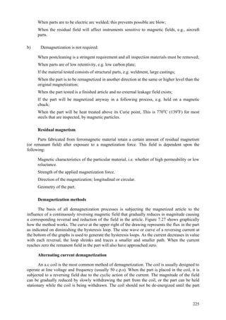 225
 When parts are to be electric arc welded; this prevents possible arc blow;
 When the residual field will affect instruments sensitive to magnetic fields, e.g., aircraft
parts.
b) Demagnetization is not required:
 When postcleaning is a stringent requirement and all inspection materials must be removed;
 When parts are of low retentivity, e.g. low carbon plate;
 If the material tested consists of structural parts, e.g. weldment, large castings;
 When the part is to be remagnetized in another direction at the same or higher level than the
original magnetization;
 When the part tested is a finished article and no external leakage field exists;
 If the part will be magnetized anyway in a following process, e.g. held on a magnetic
chuck;
 When the part will be heat treated above its Curie point, This is 770o
C (139o
F) for most
steels that are inspected, by magnetic particles.
Residual magnetism
Parts fabricated from ferromagnetic material retain a certain amount of residual magnetism
(or remanant field) after exposure to a magnetization force. This field is dependent upon the
following:
 Magnetic characteristics of the particular material, i.e. whether of high permeability or low
reluctance.
 Strength of the applied magnetization force.
 Direction of the magnetization; longitudinal or circular.
 Geometry of the part.
Demagnetization methods
The basis of all demagnetization processes is subjecting the magnetized article to the
influence of a continuously reversing magnetic field that gradually reduces in magnitude causing
a corresponding reversal and reduction of the field in the article. Figure 7.27 shows graphically
how the method works. The curve at the upper right of the drawing represents the flux in the part
as indicated on diminishing the hysteresis loop. The sine wave or curve of a reversing current at
the bottom of the graphs is used to generate the hysteresis loops. As the current decreases in value
with each reversal, the loop shrinks and traces a smaller and smaller path. When the current
reaches zero the remanent field in the part will also have approached zero.
Alternating current demagnetization
An a.c coil is the most common method of demagnetization. The coil is usually designed to
operate at line voltage and frequency (usually 50 c.p.s). When the part is placed in the coil, it is
subjected to a reversing field due to the cyclic action of the current. The magnitude of the field
can be gradually reduced by slowly withdrawing the part from the coil, or the part can be held
stationary while the coil is being withdrawn. The coil should not be de-energized until the part
 