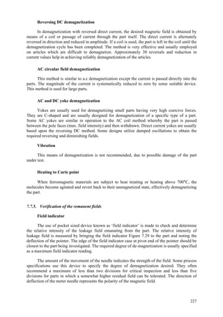 227
Reversing DC demagnetization
In demagnetization with reversed direct current, the desired magnetic field is obtained by
means of a coil or passage of current through the part itself. The direct current is alternately
reversed in direction and reduced in amplitude. If a coil is used, the part is left in the coil until the
demagnetization cycle has been completed. The method is very effective and usually employed
on articles which are difficult to demagnetize. Approximately 30 reversals and reduction in
current values help in achieving reliably demagnetization of the articles.
AC circular field demagnetization
This method is similar to a.c demagnetization except the current is passed directly into the
parts. The magnitude of the current is systematically reduced to zero by some suitable device.
This method is used for large parts.
AC and DC yoke demagnetization
Yokes are usually used for demagnetizing small parts having very high coercive forces.
They are C-shaped and are usually designed for demagnetization of a specific type of a part.
Some AC yokes are similar in operation to the AC coil method whereby the part is passed
between the pole faces (max. field intensity) and then withdrawn. Direct current yokes are usually
based upon the reversing DC method. Some designs utilize damped oscillations to obtain the
required reversing and diminishing fields.
Vibration
This means of demagnetization is not recommended, due to possible damage of the part
under test.
Heating to Curie point
When ferromagnetic materials are subject to heat treating or heating above 700°C, the
molecules become agitated and revert back to their unmagnetized state, effectively demagnetizing
the part.
7.7.5. Verification of the remanent fields
Field indicator
The use of pocket sized device known as ‘field indicator’ is made to check and determine
the relative intensity of the leakage field emanating from the part. The relative intensity of
leakage field is measured by bringing the field indicator Figure 7.29 to the part and noting the
deflection of the pointer. The edge of the field indicator case at pivot end of the pointer should be
closest to the part being investigated. The required degree of de-magnetization is usually specified
as a maximum field indicator reading.
The amount of the movement of the needle indicates the strength of the field. Some process
specifications use this device to specify the degree of demagnetization desired. They often
recommend a maximum of less than two divisions for critical inspection and less than five
divisions for parts in which a somewhat higher residual field can be tolerated. The direction of
deflection of the meter needle represents the polarity of the magnetic field.
 