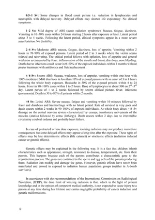 12
0.5–1 Sv: Some changes in blood count picture i.e. reduction in lymphocytes and
neutrophils with delayed recovery. Delayed effects may shorten life expectancy. No clinical
symptoms .
1–2 Sv: Mild degree of ARS (acute radiation syndrome). Nausea, fatigue, dizziness.
Vomiting in 10–50% cases within 24 hours starting 2 hours after exposure or later. Latent period
about 3 to 4 weeks. Following the latent period, clinical symptoms appear in a more severe
manifestation. No disability.
2–4 Sv: Moderate ARS: nausea, fatigue, dizziness, loss of appetite. Vomiting within 2
hours in 70–90% of exposed persons. Latent period of 2 to 3 weeks where the victim seems
relaxed and recovering. The critical period follows with epilation, loss of appetite and general
weakness accompanied by fever, inflammation of the mouth and throat, diarrhoea, nose bleeding.
Death due to infections could occur in 0–50% of the exposed individuals within 2 months without
proper treatment with antibiotics and fluid replacement .
4–6 Sv: Severe ARS: Nausea, weakness, loss of appetite, vomiting within one hour with
100% incidence. Mild diarrhoea in less than 10% of exposed persons with an onset of 3 to 8 hours
following the whole body exposure. Headache in 50% of the exposed persons within 4 to 24
hours. Fever in 80–100% cases within 1 to 2 hours. Drop of lymphocytes to about 500 on 2nd
–3rd
day. Latent period of 1 to 2 weeks followed by severe clinical picture, fever, infections
(pneumonia). Death in 50 to 80% of patients within 2 months.
>8 Sv: Lethal ARS: Severe nausea, fatigue and vomiting within 10 minutes followed by
fever and diarrhoea and haemorrhage with no latent period. Rate of survival is very poor and
death occurs within 2 weeks in 90–100% of exposed individuals. At whole body doses >15 Sv
damage on the central nervous system characterized by cramps, involuntary movements of the
muscles (ataxia) followed by coma (lethargy). Death occurs within 2 days due to irreversible
circulatory cerebral oedema and probably heart failure.
In case of protracted or low dose exposure, ionizing radiation may not produce immediate
consequences but some delayed effects may appear a long time after the exposure. These types of
effects may be late deterministic effects (life cataract) or stochastic effects (radiation induced
cancer or genetic effects).
Genetic effects may be explained in the following way. It is a fact that children inherit
characteristics such as appearance, strength, resistance to disease, temperament, etc. from their
parents. This happens because each of the parents contributes a characteristic gene to the
reproduction process. The genes are contained in the sperm and egg cells of the parents producing
them. Radiation can modify and damage the genes. However, genetic effects have never been
manifested and proved in exposed to radiation human population groups (neither in A-bomb
survivors).
In accordance with the recommendations of the International Commission on Radiological
Protection, (ICRP), the dose limit of ionizing radiation is that, which in the light of present
knowledge and in the opinion of competent medical authority, is not expected to cause injury to a
person at any time during his lifetime and carries negligible probability of cancer induction and
genetic malformations.
 