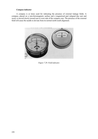 228
Compass indicator
A compass is at times used for indicating the presence of external leakage fields. A
compass, placed on a non-ferromagnetic surface and a magnetized part (aligned due east and
west), is moved slowly toward east or west side of the compass case. The presence of the external
field will cause the needle to deviate from its normal north-south alignment.
Figure 7.29: Field indicator.
 