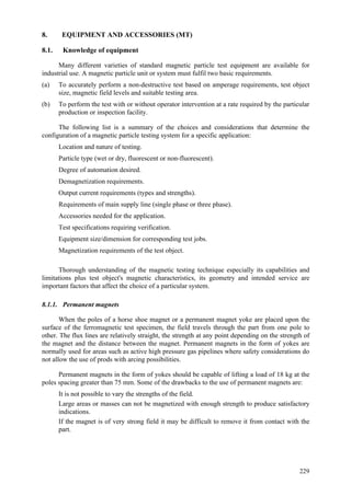 229
8. EQUIPMENT AND ACCESSORIES (MT)
8.1. Knowledge of equipment
Many different varieties of standard magnetic particle test equipment are available for
industrial use. A magnetic particle unit or system must fulfil two basic requirements.
(a) To accurately perform a non-destructive test based on amperage requirements, test object
size, magnetic field levels and suitable testing area.
(b) To perform the test with or without operator intervention at a rate required by the particular
production or inspection facility.
The following list is a summary of the choices and considerations that determine the
configuration of a magnetic particle testing system for a specific application:
 Location and nature of testing.
 Particle type (wet or dry, fluorescent or non-fluorescent).
 Degree of automation desired.
 Demagnetization requirements.
 Output current requirements (types and strengths).
 Requirements of main supply line (single phase or three phase).
 Accessories needed for the application.
 Test specifications requiring verification.
 Equipment size/dimension for corresponding test jobs.
 Magnetization requirements of the test object.
Thorough understanding of the magnetic testing technique especially its capabilities and
limitations plus test object's magnetic characteristics, its geometry and intended service are
important factors that affect the choice of a particular system.
8.1.1. Permanent magnets
When the poles of a horse shoe magnet or a permanent magnet yoke are placed upon the
surface of the ferromagnetic test specimen, the field travels through the part from one pole to
other. The flux lines are relatively straight, the strength at any point depending on the strength of
the magnet and the distance between the magnet. Permanent magnets in the form of yokes are
normally used for areas such as active high pressure gas pipelines where safety considerations do
not allow the use of prods with arcing possibilities.
Permanent magnets in the form of yokes should be capable of lifting a load of 18 kg at the
poles spacing greater than 75 mm. Some of the drawbacks to the use of permanent magnets are:
 It is not possible to vary the strengths of the field.
 Large areas or masses can not be magnetized with enough strength to produce satisfactory
indications.
 If the magnet is of very strong field it may be difficult to remove it from contact with the
part.
 