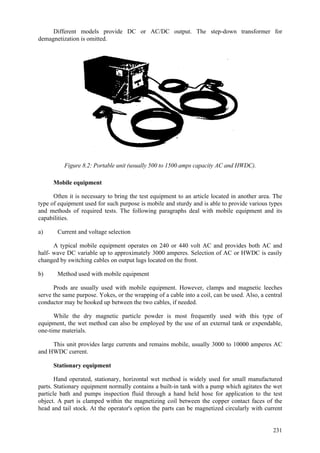 231
Different models provide DC or AC/DC output. The step-down transformer for
demagnetization is omitted.
Figure 8.2: Portable unit (usually 500 to 1500 amps capacity AC and HWDC).
Mobile equipment
Often it is necessary to bring the test equipment to an article located in another area. The
type of equipment used for such purpose is mobile and sturdy and is able to provide various types
and methods of required tests. The following paragraphs deal with mobile equipment and its
capabilities.
a) Current and voltage selection
A typical mobile equipment operates on 240 or 440 volt AC and provides both AC and
half- wave DC variable up to approximately 3000 amperes. Selection of AC or HWDC is easily
changed by switching cables on output lugs located on the front.
b) Method used with mobile equipment
Prods are usually used with mobile equipment. However, clamps and magnetic leeches
serve the same purpose. Yokes, or the wrapping of a cable into a coil, can be used. Also, a central
conductor may be hooked up between the two cables, if needed.
While the dry magnetic particle powder is most frequently used with this type of
equipment, the wet method can also be employed by the use of an external tank or expendable,
one-time materials.
This unit provides large currents and remains mobile, usually 3000 to 10000 amperes AC
and HWDC current.
Stationary equipment
Hand operated, stationary, horizontal wet method is widely used for small manufactured
parts. Stationary equipment normally contains a built-in tank with a pump which agitates the wet
particle bath and pumps inspection fluid through a hand held hose for application to the test
object. A part is clamped within the magnetizing coil between the copper contact faces of the
head and tail stock. At the operator's option the parts can be magnetized circularly with current
 