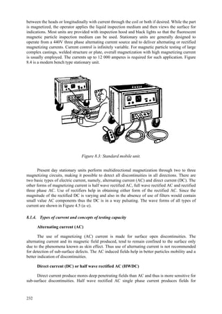 232
between the heads or longitudinally with current through the coil or both if desired. While the part
is magnetized, the operator applies the liquid inspection medium and then views the surface for
indications. Most units are provided with inspection hood and black lights so that the fluorescent
magnetic particle inspection medium can be used. Stationary units are generally designed to
operate from a 440V three phase alternating current source and to deliver alternating or rectified
magnetizing currents. Current control is infinitely variable. For magnetic particle testing of large
complex castings, welded structure or plate, overall magnetization with high magnetizing current
is usually employed. The currents up to 12 000 amperes is required for such application. Figure
8.4 is a modern bench type stationary unit.
Figure 8.3: Standard mobile unit.
Present day stationary units perform multidirectional magnetization through two to three
magnetizing circuits, making it possible to detect all discontinuities in all directions. There are
two basic types of electric current, namely, alternating current (AC) and direct current (DC). The
other forms of magnetizing current is half wave rectified AC, full wave rectified AC and rectified
three phase AC. Use of rectifiers help in obtaining either form of the rectified AC. Since the
magnitude of the rectified DC is varying and also in the absence of use of filters would contain
small value AC components thus the DC is in a way pulsating. The wave forms of all types of
current are shown in Figure 4.5 (a–e).
8.1.4. Types of current and concepts of testing capacity
Alternating current (AC)
The use of magnetizing (AC) current is made for surface open discontinuities. The
alternating current and its magnetic field produced, tend to remain confined to the surface only
due to the phenomena known as skin effect. Thus use of alternating current is not recommended
for detection of sub-surface defects. The AC induced fields help in better particles mobility and a
better indication of discontinuities.
Direct current (DC) or half wave rectified AC (HWDC)
Direct current produce mores deep penetrating fields than AC and thus is more sensitive for
sub-surface discontinuities. Half wave rectified AC single phase current produces fields for
 