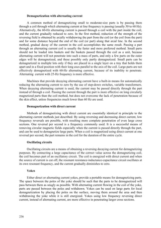 236
Demagnetization with alternating current
A common method of demagnetizing small to moderate-size parts is by passing them
through a coil through which alternating current at line frequency is passing (usually 50 to 60 Hz).
Alternatively, the 60-Hz alternating current is passed through a coil with the part inside the coil,
and the current gradually reduced to zero. In the first method, reduction of the strength of the
reversing field is obtained by axially withdrawing the part from the coil (or the coil from the part)
and for some distance beyond the end of the coil (or part) along that axial line. In the second
method, gradual decay of the current in the coil accomplishes the same result. Passing a part
through an alternating current coil is usually the faster and more preferred method. Small parts
should not be loaded into baskets and the baskets passed through the coil as a unit, because
alternating current will not penetrate into such a mass of parts, and only a few parts on the outer
edges will be demagnetized, and these possibly only partly demagnetized. Small parts can be
demagnetized in multiple lots only if they are placed in a single layer on a tray that holds them
apart and in a fixed position with their long axes parallel to the axis of the coil. Large parts are not
effectively demagnetized with 60-Hz alternating current, because of its inability to penetrate.
Alternating current with 25-Hz frequency is more effective.
Machines that provide decaying alternating current have a built-in means for automatically
reducing the alternating current to zero by the use of step-down switches, variable transformers.
When decaying alternating current is used, the current may be passed directly through the part
instead of through a coil. Passing the current through the part is more effective on long circularly
magnetized parts than the coil method, but does not overcome the lack of penetration because of
the skin effect, unless frequencies much lower than 60 Hz are used.
Demagnetization with direct current
Methods of demagnetizing with direct current are essentially identical in principle to the
alternating current methods just described. By using reversing and decreasing direct current, low
frequency reversals are possible, with resulting more complete penetration of even large cross
sections. One reversal per second is a frequency commonly used. It is a successful means of
removing circular magnetic fields especially when the current is passed directly through the part,
and can be used to demagnetize large parts. When a coil is magnetized using direct current at one
reversal per second, the part remains in the coil for the duration of the entire cycle.
Oscillating circuits
Oscillating circuits are a means of obtaining a reversing decaying current for demagnetizing
purposes. By connecting a large capacitance of the correct value across the demagnetizing coil,
the coil becomes part of an oscillatory circuit. The coil is energized with direct current and when
the source of current is cut off, the resonant resistance-inductance-capacitance circuit oscillates at
its own resonant frequency, and the current gradually diminishes to zero.
Yokes
Either direct or alternating current yokes, provide a portable means for demagnetizing parts.
The space between the poles of the yoke should be such that the parts to be demagnetized will
pass between them as snugly as possible. With alternating current flowing in the coil of the yoke,
parts are passed between the poles and withdrawn. Yokes can be used on large parts for local
demagnetization by placing the poles on the surface, moving them around the area and then
withdrawing the yoke while it is still energized. Yokes using low frequency reversing direct
current, instead of alternating current, are more effective in penetrating larger cross sections.
 