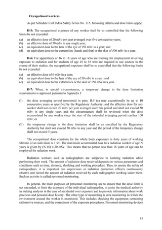13
Occupational workers
As per Schedule II of IAEA Safety Series No. 115, following criteria and dose limits apply:
II-5: The occupational exposure of any worker shall be so controlled that the following
limits be not exceeded:
(a) an effective dose of 20 mSv per year averaged over five consecutive years;
(b) an effective dose of 50 mSv in any single year;
(c) an equivalent dose to the lens of the eye of 150 mSv in a year; and
(d) an equivalent dose to the extremities (hands and feet) or the skin of 500 mSv in a year.
II-6: For apprentices of 16 to 18 years of age who are training for employment involving
exposure to radiation and for students of age 16 to 18 who are required to use sources in the
course of their studies, the occupational exposure shall be so controlled that the following limits
be not exceeded:
(a) an effective dose of 6 mSv in a year;
(b) an equivalent dose to the lens of the eye of 50 mSv in a year; and
(c) an equivalent dose to the extremities or the skin of 150 mSv in a year.
II-7: When, in special circumstances, a temporary change in the dose limitation
requirements is approved pursuant to Appendix I:
(I) the dose averaging period mentioned in para. II-5 (a) may exceptionally be up to 10
consecutive years as specified by the Regulatory Authority, and the effective dose for any
worker shall not exceed 20 mSv per year averaged over this period and shall not exceed 50
mSv in any single year, and the circumstances shall be reviewed when the dose
accumulated by any worker since the start of the extended averaging period reaches 100
mSv; or
(II) the temporary change in the dose limitation shall be as specified by the Regulatory
Authority but shall not exceed 50 mSv in any year and the period of the temporary change
shall not exceed 5 years.
The occupational dose constrain for the whole body exposures in forty years of working
lifetime of an individual is 1 Sv. The maximum accumulated dose to a radiation worker of age N
years is given by (N-18) × 20 mSv. This means that no person less than 18 years of age can be
employed for radiation work.
Radiation workers such as radiographers are subjected to ionizing radiation while
performing their work. The amount of radiation dose received depends on various parameters and
conditions such as time, distance, shielding and working procedure. Thus, to ensure the safety of
radiographers, it is important that supervisors or radiation protection officers continuously
observe and record the amount of radiation received by each radiographer working under them.
Such an activity is called personnel monitoring.
In general, the main purposes of personnel monitoring are to ensure that the dose limit is
not exceeded, to limit the exposure of the individual radiographer, to assist the medical authority
in making analysis in the case of accidental over exposure and to provide information about work
practices and personal dose history. The other type of monitoring is area monitoring in which the
environment around the worker is monitored. This includes checking the equipment containing
radioactive sources, and the correctness of the exposure procedures. Personnel monitoring devices
 