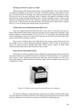 243
Starting up of mercury vapour arc lamps
When the lamp is first turned on the mercury in the cartridge (Mc) is not in vapour form but
is condensed in droplets on the inside of the tube. To facilitate starting a small amount of neon
gas is incorporated into the cartridge, and a starting electrode (ES) is sealed through one end of
the tube near one of the main electrodes. When a voltage is first applied a discharge will take
place from the starting electrode through the neon. The glow discharge carries a small current,
limited by the protective resistor R, but sufficient to vapourize and ionize mercury and eventually
cause an arc to strike between the main electrodes. The heating and ionization process requires
from 5 to 15 min of starting time when the lamp is first turned on.
Tubular fluorescent cold discharge black light source
These are standard fluorescent bulbs that come in sizes from 2 to 60 input watt and over.
These cold discharge tubular lamps contain low pressure mercury vapour glow discharges. Their
primary radiation is hard ultraviolet of 253.7 nm (2537 A) wavelength. This ultraviolet light
excites the phosphor coated on the inside of the tube and on activation emits black light with a
range of 320 to 440 nm, peaking at 360 nm.
These sources of light produce lower light density then mercury vapour bulb and are thus
not suitable for use in critical fluorescent penetrant inspection. However they are the practical
sources for battery powered, portable black light. Unlike mercury vapour arc bulbs, these
fluorescent black light sources attain full power in few seconds.
Measurement of black light intensity
Present day, the specially designed meters calibrated in watts per square metre or microwatt
per square centimetre are required to measure the intensity of black light sources. An example of
such a meter is J-221, which measure long wave ultraviolet, shown in Figure 8.14. The J-221
meter scale extends to 5000 microwatt per centimetre square. With a multiplier screen the scale is
extended by five times.
Figure 8.14: Meters used to measure ultraviolet long wave irradiance.
The intensity readings are taken directly by illuminating the surface with black light source
and meter placed at the location of interest. The readings are normally taken with sources of light
placed at a distance of 15 inch (40 cm) or others as specified by a referencing code.
 