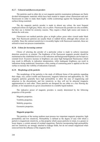 244
8.2.7. Coloured and fluorescent powders
The particles used in either dry or wet magnetic particle examination techniques are finely
divided ferromagnetic materials which have been treated to impart colour (fluorescent and non-
fluorescent) in order to make them highly visible (contrasting) against the background of the
surfaces being examined.
The dry magnetic particle powder is made in almost any colour, the most frequent
employed colours are light grey, black, red, or yellow. Fluorescent dry powders are also available,
but their use is limited for economy reasons. They require a black light source and means to
darken the work area.
Fluorescent wet method particles glow as bright yellow green when viewed under black
light. Non fluorescent particles are usually black or reddish brown, although other colours are
available. Since the contrast (sensitivity) is invariably higher with fluorescent materials, these are
utilized in most wet process examinations.
8.2.8. Colour for increasing contrast
Choice of selecting dry powder of a particular colour is made to achieve maximum
detection sensitivity or contrast. The brightness of the fluorescent magnetic powder should be
maintained at the established level so as the indication and background brightness can be kept at a
constant level. Excessive increase in brightness can cause high background fluorescence which
may result in difficulty in indication interpretation, while inadequate brightness can result in
indications being undetected. Sometimes a thin coating of contrasting paint is applied on the test
surface to increase the visibility of indications if present.
8.2.9. Morphology of the particles
The morphology of the particles is the study of different forms of the particles regarding
their shape, size, colour (visible and fluorescent), magnetic behaviour and applicability etc. The
magnetic particles generally have high permeability to allow the ease of magnetizing and
attraction to the discontinuity and low retentivity so they will not be attracted (magnetic
agglomeration) to each other. These particles are designed for use either as a free flowing dry
powder, or for suspension at a given concentration in a suitable liquid medium.
The indicative power of magnetic powders is mainly determined by the following
properties of the powder:
 Magnetic properties.
 Visibility properties.
 Mobility properties.
 Geometric properties.
Magnetic properties
The particles of the testing medium must possess two important magnetic properties: high
permeability and low retentivity. Permeability is defined as the degree of ease with which a
particle is magnetized; retentivity, as that property which causes particles to retain, to a greater or
lesser degree, a certain amount of residual magnetism. Particles incorporating high permeability
and low retentivity are strongly attached to leakage fields, but do not remain magnetized when
removed from the influence of the magnetic field.
 