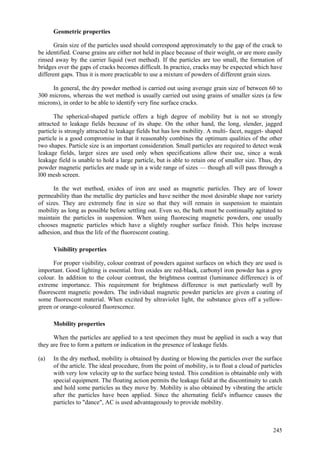 245
Geometric properties
Grain size of the particles used should correspond approximately to the gap of the crack to
be identified. Coarse grains are either not held in place because of their weight, or are more easily
rinsed away by the carrier liquid (wet method). If the particles are too small, the formation of
bridges over the gaps of cracks becomes difficult. In practice, cracks may be expected which have
different gaps. Thus it is more practicable to use a mixture of powders of different grain sizes.
In general, the dry powder method is carried out using average grain size of between 60 to
300 microns, whereas the wet method is usually carried out using grains of smaller sizes (a few
microns), in order to be able to identify very fine surface cracks.
The spherical-shaped particle offers a high degree of mobility but is not so strongly
attracted to leakage fields because of its shape. On the other hand, the long, slender, jagged
particle is strongly attracted to leakage fields but has low mobility. A multi- facet, nugget- shaped
particle is a good compromise in that it reasonably combines the optimum qualities of the other
two shapes. Particle size is an important consideration. Small particles are required to detect weak
leakage fields, larger sizes are used only when specifications allow their use, since a weak
leakage field is unable to hold a large particle, but is able to retain one of smaller size. Thus, dry
powder magnetic particles are made up in a wide range of sizes — though all will pass through a
l00 mesh screen.
In the wet method, oxides of iron are used as magnetic particles. They are of lower
permeability than the metallic dry particles and have neither the most desirable shape nor variety
of sizes. They are extremely fine in size so that they will remain in suspension to maintain
mobility as long as possible before settling out. Even so, the bath must be continually agitated to
maintain the particles in suspension. When using fluorescing magnetic powders, one usually
chooses magnetic particles which have a slightly rougher surface finish. This helps increase
adhesion, and thus the life of the fluorescent coating.
Visibility properties
For proper visibility, colour contrast of powders against surfaces on which they are used is
important. Good lighting is essential. Iron oxides are red-black, carbonyl iron powder has a grey
colour. In addition to the colour contrast, the brightness contrast (luminance difference) is of
extreme importance. This requirement for brightness difference is met particularly well by
fluorescent magnetic powders. The individual magnetic powder particles are given a coating of
some fluorescent material. When excited by ultraviolet light, the substance gives off a yellow-
green or orange-coloured fluorescence.
Mobility properties
When the particles are applied to a test specimen they must be applied in such a way that
they are free to form a pattern or indication in the presence of leakage fields.
(a) In the dry method, mobility is obtained by dusting or blowing the particles over the surface
of the article. The ideal procedure, from the point of mobility, is to float a cloud of particles
with very low velocity up to the surface being tested. This condition is obtainable only with
special equipment. The floating action permits the leakage field at the discontinuity to catch
and hold some particles as they move by. Mobility is also obtained by vibrating the article
after the particles have been applied. Since the alternating field's influence causes the
particles to "dance", AC is used advantageously to provide mobility.
 
