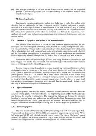 246
(b) The principal advantage of the wet method is the excellent mobility of the suspended
particles. A low viscosity liquid is used so that the mobility of the suspended particles is not
impeded by the liquid.
Methods of application
Dry magnetic particles are commonly applied from shaker cans or bulbs. This method is the
simplest, but not necessarily the best. Automatic particle- blowing equipment is usually
economical in its use of particles and, in most instances, is the most satisfactory way of floating
dry particles to the test surface with minimum velocity. Wet suspensions are caused to flow over
the surface to be examined, or the article is immersed in a bath of the suspension. Flow
application is usually used with continuous magnetic particle testing, and the immersion bath with
residual testing.
8.3. Selection of equipment appropriate to the nature of the test
The selection of the equipment is one of the very important operating decisions for any
technique. This decision depends on the size, shape, number and variety of the parts to be tested.
For production testing of many parts which are relatively small, but not necessarily identical in
shape, a bench type unit with clamping head contacts for circular magnetization, and a built-in
coil for longitudinal magnetization is commonly used. In such applications wet continuous
method is generally selected, although some dry powder units of this type have been in service.
In situations where the parts are large, portable units using prods or c-clamp contacts and
hand-wrapped coils may be most convenient. Half-wave and dry powder are often used with such
units as in the inspection of welds and large castings.
In some cases no-power is available to operate magnetizing equipment in the area where
the inspection must be carried out, or the nature of the inspection does not justify the purchase of
more expensive equipment. In such cases permanent magnet yokes may be used; or electromagnet
yokes operated either by AC or rectified AC if some current source can be had. Yokes using
automobile or other storage batteries as a source of energizing current are another solution of the
no-power problem. In explosive areas, permanent magnet yokes furnish a safe way to secure local
magnetization for maintenance inspection. Inspection with these devices is usually limited to spot
checking or occasional testing of miscellaneous parts.
8.4. Special equipment
Special purpose units may be manual, automatic, or semi-automatic machines. They are
designed for one specific part or class of items. The magnetizing system and the handling devices
are designed for specific configurations. The magnetizing features are designed to minimize
handling of large or heavy parts and provide for sufficient localized flux density to assure that
critical discontinuities of certain types and sizes are detected. Specialized machines can be
designed to control the method and reproducibility level of the test at specific quality levels.
8.4.1. Portable equipment
The most modern of the series of portable units is the power back shown in Figure 8.15.
This type of unit delivers from 4000 to 6000 amps output of magnetizing current, either AC or
half wave rectified DC with infinitely variable current control. The current "dial amps" system
automatically delivers the selected amount of current to the external magnetizing circuit and
automatically compensates for variations in load impedance and line fluctuations.
 