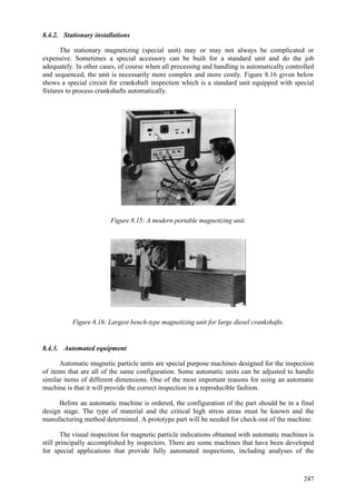 247
8.4.2. Stationary installations
The stationary magnetizing (special unit) may or may not always be complicated or
expensive. Sometimes a special accessory can be built for a standard unit and do the job
adequately. In other cases, of course when all processing and handling is automatically controlled
and sequenced, the unit is necessarily more complex and more costly. Figure 8.16 given below
shows a special circuit for crankshaft inspection which is a standard unit equipped with special
fixtures to process crankshafts automatically.
Figure 8.15: A modern portable magnetizing unit.
Figure 8.16: Largest bench-type magnetizing unit for large diesel crankshafts.
8.4.3. Automated equipment
Automatic magnetic particle units are special purpose machines designed for the inspection
of items that are all of the same configuration. Some automatic units can be adjusted to handle
similar items of different dimensions. One of the most important reasons for using an automatic
machine is that it will provide the correct inspection in a reproducible fashion.
Before an automatic machine is ordered, the configuration of the part should be in a final
design stage. The type of material and the critical high stress areas must be known and the
manufacturing method determined. A prototype part will be needed for check-out of the machine.
The visual inspection for magnetic particle indications obtained with automatic machines is
still principally accomplished by inspectors. There are some machines that have been developed
for special applications that provide fully automated inspections, including analyses of the
 