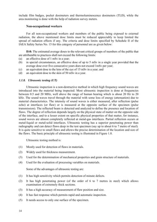 14
include film badges, pocket dosimeters and thermoluminescence dosimeters (TLD), while the
area monitoring is done with the help of radiation survey meters.
Non-occupational workers
For all non-occupational workers and members of the public being exposed to external
radiation, the above mentioned dose limits must be reduced appreciably to keep limited the
spread of radiation effects if any. The criteria and dose limits specified by Schedule II of the
IAEA Safety Series No. 15 for this category of personnel are as given below:
II-8: The estimated average doses to the relevant critical groups of members of the public that
are attributable to practices shall not exceed the following limits:
(a) an effective dose of 1 mSv in a year;
(b) in special circumstances, an effective dose of up to 5 mSv in a single year provided that the
average dose over five consecutive years does not exceed 1mSv per year;
(c) an equivalent dose to the lens of the eye of 15 mSv in a year; and
(d) an equivalent dose to the skin of 50 mSv in a year.
1.1.8. Ultrasonic testing (UT)
Ultrasonic inspection is a non-destructive method in which high frequency sound waves are
introduced into the material being inspected. Most ultrasonic inspection is done at frequencies
between 0.5 and 20 MHz, well above the range of human hearing which is about 20 Hz to 20
kHz. The sound waves travel through the material with some loss of energy (attenuation) due to
material characteristics. The intensity of sound waves is either measured, after reflection (pulse
echo) at interfaces (or flaw) or is measured at the opposite surface of the specimen (pulse
transmission). The reflected beam is detected and analyzed to define the presence and location of
flaws. The degree of reflection depends largely on the physical state of matter on the opposite side
of the interface, and to a lesser extent on specific physical properties of that matter, for instance,
sound waves are almost completely reflected at metal-gas interfaces. Partial reflection occurs at
metal-liquid or metal-solid interfaces. Ultrasonic testing has a superior penetrating power than
radiography and can detect flaws deep in the test specimen (say up to about 6 to 7 metre of steel).
It is quite sensitive to small flaws and allows the precise determination of the location and size of
the flaws. The basic principle of ultrasonic testing is illustrated in Figure 1.8.
Ultrasonic testing method is:
(1) Mostly used for detection of flaws in materials.
(2) Widely used for thickness measurement.
(3) Used for the determination of mechanical properties and grain structure of materials.
(4) Used for the evaluation of processing variables on materials.
Some of the advantages of ultrasonic testing are:
(1) It has high sensitivity which permits detection of minute defects.
(2) It has high penetrating power (of the order of 6 to 7 metres in steel) which allows
examination of extremely thick sections.
(3) It has a high accuracy of measurement of flaw position and size.
(4) It has fast response which permits rapid and automatic inspection.
(5) It needs access to only one surface of the specimen.
 