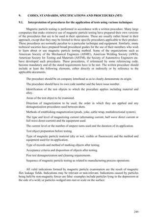 249
9. CODES, STANDARDS, SPECIFICATIONS AND PROCEDURES (MT)
9.1. Interpretation of procedures for the application of tests using various techniques
Magnetic particle testing is performed in accordance with a written procedure. Many large
companies that make extensive use of magnetic particle testing have prepared their own versions
of the procedures that are to be used in their operations. These are usually rather broad in their
approach, except that they may be limited to those specific procedures applicable to their product.
These procedures are normally peculiar to a particular technique and equipment. Similarly, many
technical societies have prepared broad procedural guides for the use of their members who wish
to learn about or use magnetic particle testing method. Some of the organizations such as
American Society of the Mechanical Engineers (ASME), American Welding Society (AWS),
American Society for Testing and Materials (ASTM), the Society of Automotive Engineers etc.
have developed such procedures. These procedures, if referenced by some referencing code,
become mandatory and all the stated requirements have to be met. The written procedure should
include at least the following elements, either directly or indirectly or by reference to the
applicable documents.
 The procedure should be on company letterhead so as to clearly demonstrate its origin.
 The procedure should have its own code number and the latest issue number.
 Identification of the test objects to which the procedure applies including material and
alloy.
 Areas of the test object to be examined.
 Direction of magnetization to be used, the order in which they are applied and any
demagnetization procedures used between shots.
 Methods of establishing magnetization (prods, yoke, cable wrap, multidirectional system).
 The type and level of magnetizing current (alternating current, half wave direct current or
full wave direct current) and the equipment used.
 The current level or the number of ampere turns used and the duration of its application.
 Test object preparation before testing.
 Type of magnetic particle material (dry or wet, visible or fluorescent) and the method and
equipment used for its application.
 Type of records and method of marking objects after testing.
 Acceptance criteria and disposition of objects after testing.
 Post test demagnetization and cleaning requirements.
 Sequence of magnetic particle testing as related to manufacturing process operations.
All valid indications formed by magnetic particle examination are the result of magnetic
flux leakage fields. Indications may be relevant or non-relevant. Indications caused by particles
being held by non-magnetic forces are false: examples include particles lying in the depression at
the side of a weld, or particles wedged into rust or scale on the surface.
 