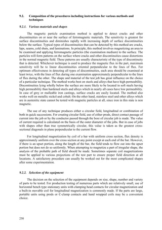 250
9.2. Composition of the procedures including instructions for various methods and
techniques
9.2.1. Various materials and shapes
The magnetic particle examination method is applied to detect cracks and other
discontinuities on or near the surface of ferromagnetic materials. The sensitivity is greatest for
surface discontinuities and diminishes rapidly with increasing depth of surface discontinuities
below the surface. Typical types of discontinuities that can be detected by this method are cracks,
laps, seams, cold shuts, and laminations. In principle, this method involves magnetizing an area to
be examined and applying ferromagnetic particles (the examination medium) to the surface. The
particles will form patterns on the surface where cracks and other discontinuities cause distortions
in the normal magnetic field. These patterns are usually characteristic of the type of discontinuity
that is detected. Whichever technique is used to produce the magnetic flux in the part, maximum
sensitivity will be to linear discontinuities oriented perpendicular to the lines of flux. For
optimum effectiveness in detecting all types of discontinuities, each area should be examined at
least twice, with the lines of flux during one examination approximately perpendicular to the lines
of flux during the other. The shape and material of the test job has great influence on the choice
of a particular technique. The method works best on steels and alloys that have high permeability.
Discontinuities lying wholly below the surface are more likely to be located in soft steels having
high permeability than hardened steels and alloys which in nearly all cases have low permeability.
In case of grey or malleable iron castings, surface cracks are easily located. The method also
works well on metallic nickel and cobalt. On the other hand, stainless steel and other alloys which
are in austenitic state cannot be tested with magnetic particles at all, since iron in this state is non
magnetic.
The use of any technique produces either a circular field, longitudinal or combination of
both in quick successions. For creating circular field, use of either prods, direct contact passage of
current into the job or by the conductor passed through the bore of circular job is made. The value
of current required is calculated on the basis of the outer diameter of the jobs. But in case of jobs
with shapes other than true symmetrically circular, this value is taken as the greatest cross-
sectional diagonals in plane perpendicular to the current flow.
For longitudinal magnetization by coil of a bar with uniform cross section, flux density is
approximately uniform over the cross section at any point except at each end of the bar. However,
if there is an upset portion, along the length of the bar, the field tends to flow out into the upset
portion but does not do so uniformly. When attempting to magnetize a part of irregular shape, the
analysis of the probable path of field should be made. Sometimes separate coil magnetizations
must be applied to various projections of the test part to ensure proper field direction at all
locations. A satisfactory procedure can usually be worked out for the most complicated shapes
after some experimentation.
9.2.2. Selection of the equipment
The decision on the selection of the equipment depends on size, shape, number and variety
of parts to be tested. For production testing of numerous parts which are relatively small, use of
horizontal bench type stationary units with clamping head contacts for circular magnetization and
a built-in movable coil for longitudinal magnetization is commonly made. If the parts are large,
portable units using prods or C-clamp contacts and hand wrapped coils may be a convenient
choice.
 