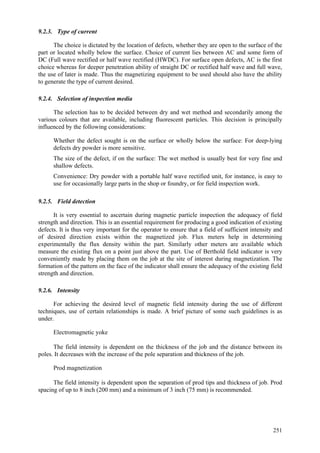 251
9.2.3. Type of current
The choice is dictated by the location of defects, whether they are open to the surface of the
part or located wholly below the surface. Choice of current lies between AC and some form of
DC (Full wave rectified or half wave rectified (HWDC). For surface open defects, AC is the first
choice whereas for deeper penetration ability of straight DC or rectified half wave and full wave,
the use of later is made. Thus the magnetizing equipment to be used should also have the ability
to generate the type of current desired.
9.2.4. Selection of inspection media
The selection has to be decided between dry and wet method and secondarily among the
various colours that are available, including fluorescent particles. This decision is principally
influenced by the following considerations:
 Whether the defect sought is on the surface or wholly below the surface: For deep-lying
defects dry powder is more sensitive.
 The size of the defect, if on the surface: The wet method is usually best for very fine and
shallow defects.
 Convenience: Dry powder with a portable half wave rectified unit, for instance, is easy to
use for occasionally large parts in the shop or foundry, or for field inspection work.
9.2.5. Field detection
It is very essential to ascertain during magnetic particle inspection the adequacy of field
strength and direction. This is an essential requirement for producing a good indication of existing
defects. It is thus very important for the operator to ensure that a field of sufficient intensity and
of desired direction exists within the magnetized job. Flux meters help in determining
experimentally the flux density within the part. Similarly other meters are available which
measure the existing flux on a point just above the part. Use of Berthold field indicator is very
conveniently made by placing them on the job at the site of interest during magnetization. The
formation of the pattern on the face of the indicator shall ensure the adequacy of the existing field
strength and direction.
9.2.6. Intensity
For achieving the desired level of magnetic field intensity during the use of different
techniques, use of certain relationships is made. A brief picture of some such guidelines is as
under.
 Electromagnetic yoke
The field intensity is dependent on the thickness of the job and the distance between its
poles. It decreases with the increase of the pole separation and thickness of the job.
 Prod magnetization
The field intensity is dependent upon the separation of prod tips and thickness of job. Prod
spacing of up to 8 inch (200 mm) and a minimum of 3 inch (75 mm) is recommended.
 