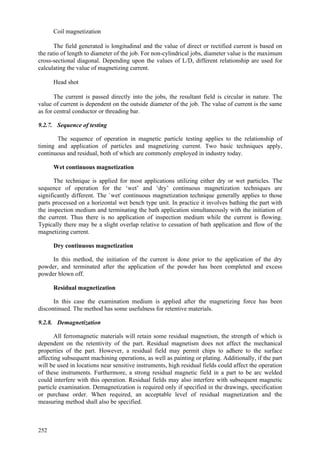 252
 Coil magnetization
The field generated is longitudinal and the value of direct or rectified current is based on
the ratio of length to diameter of the job. For non-cylindrical jobs, diameter value is the maximum
cross-sectional diagonal. Depending upon the values of L/D, different relationship are used for
calculating the value of magnetizing current.
 Head shot
The current is passed directly into the jobs, the resultant field is circular in nature. The
value of current is dependent on the outside diameter of the job. The value of current is the same
as for central conductor or threading bar.
9.2.7. Sequence of testing
The sequence of operation in magnetic particle testing applies to the relationship of
timing and application of particles and magnetizing current. Two basic techniques apply,
continuous and residual, both of which are commonly employed in industry today.
Wet continuous magnetization
The technique is applied for most applications utilizing either dry or wet particles. The
sequence of operation for the ‘wet’ and ‘dry’ continuous magnetization techniques are
significantly different. The `wet' continuous magnetization technique generally applies to those
parts processed on a horizontal wet bench type unit. In practice it involves bathing the part with
the inspection medium and terminating the bath application simultaneously with the initiation of
the current. Thus there is no application of inspection medium while the current is flowing.
Typically there may be a slight overlap relative to cessation of bath application and flow of the
magnetizing current.
Dry continuous magnetization
In this method, the initiation of the current is done prior to the application of the dry
powder, and terminated after the application of the powder has been completed and excess
powder blown off.
Residual magnetization
In this case the examination medium is applied after the magnetizing force has been
discontinued. The method has some usefulness for retentive materials.
9.2.8. Demagnetization
All ferromagnetic materials will retain some residual magnetism, the strength of which is
dependent on the retentivity of the part. Residual magnetism does not affect the mechanical
properties of the part. However, a residual field may permit chips to adhere to the surface
affecting subsequent machining operations, as well as painting or plating. Additionally, if the part
will be used in locations near sensitive instruments, high residual fields could affect the operation
of these instruments. Furthermore, a strong residual magnetic field in a part to be arc welded
could interfere with this operation. Residual fields may also interfere with subsequent magnetic
particle examination. Demagnetization is required only if specified in the drawings, specification
or purchase order. When required, an acceptable level of residual magnetization and the
measuring method shall also be specified.
 