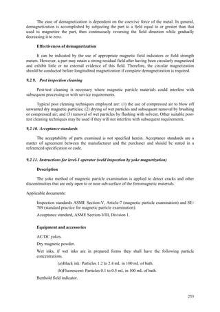 253
The ease of demagnetization is dependent on the coercive force of the metal. In general,
demagnetization is accomplished by subjecting the part to a field equal to or greater than that
used to magnetize the part, then continuously reversing the field direction while gradually
decreasing it to zero.
Effectiveness of demagnetization
It can be indicated by the use of appropriate magnetic field indicators or field strength
meters. However, a part may retain a strong residual field after having been circularly magnetized
and exhibit little or no external evidence of this field. Therefore, the circular magnetization
should be conducted before longitudinal magnetization if complete demagnetization is required.
9.2.9. Post inspection cleaning
Post-test cleaning is necessary where magnetic particle materials could interfere with
subsequent processing or with service requirements.
Typical post cleaning techniques employed are: (1) the use of compressed air to blow off
unwanted dry magnetic particles; (2) drying of wet particles and subsequent removal by brushing
or compressed air; and (3) removal of wet particles by flushing with solvent. Other suitable post-
test cleaning techniques may be used if they will not interfere with subsequent requirements.
9.2.10. Acceptance standards
The acceptability of parts examined is not specified herein. Acceptance standards are a
matter of agreement between the manufacturer and the purchaser and should be stated in a
referenced specification or code.
9.2.11. Instructions for level-1 operator (weld inspection by yoke magnetization)
Description
The yoke method of magnetic particle examination is applied to detect cracks and other
discontinuities that are only open to or near sub-surface of the ferromagnetic materials.
Applicable documents:
 Inspection standards ASME Section-V, Article-7 (magnetic particle examination) and SE-
709 (standard practice for magnetic particle examination).
 Acceptance standard, ASME Section-VIII, Division 1.
Equipment and accessories
 AC/DC yokes.
 Dry magnetic powder.
 Wet inks, if wet inks are in prepared forms they shall have the following particle
concentrations.
(a)Black ink: Particles 1.2 to 2.4 mL in 100 mL of bath.
(b)Fluorescent: Particles 0.1 to 0.5 mL in 100 mL of bath.
 Berthold field indicator.
 