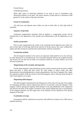 254
 Powder blower.
 Calibrated gaussmeter.
 Black light source of ultraviolet radiations to be used in case if examination with
fluorescent method is to be done. The source intensity of light shall be a minimum of 800
µwatt/cm2
on the surface of the part to be done.
Extent of examinations
All weld areas and adjacent areas within one inch on both sides of weld edge shall be
examined.
Sequence of operation
Continuous magnetization technique shall be applied i.e. magnetizing current will be
initiated prior to the application of dry powder and simultaneously with the application of wet
inks.
Surface preparation
Prior to yoke magnetization the surface to be examined and all adjacent areas within one
inch on both sides of weld edge shall be dry and free of all dirt, grease, lint, scale, welding flux,
spatter and other extraneous materials that could interfere with the examination.
Examination medium
The ferromagnetic particles to be used as an inspection media shall be wet or dry and may
be either fluorescent or non-fluorescent. Use of powder dispenser bulb for dry magnetic powder
and aerosols for wet inks may be made. For maximum sensitivity to surface defects, use of wet
ink may be preferred.
Magnetization of the test plate and inspection
Put the electromagnetic yoke (alternating current or direct current) on the test piece (welded
plate) and place it along and then across the weld surface to detect cracks and other
discontinuities oriented perpendicular or nearly perpendicular to the lines of magnetic flux. Apply
the inspection medium while the current in the electromagnetic yoke is flowing. Keep the legs of
yoke 6 inch (approx.) or so apart.
Magnetizing field adequacy
The field strength is determined by the lifting power of the yokes (4.5 kg and 18 kg weights
for alternating and direct current respectively), however if necessary verify the adequacy of the
magnetic field by placing the magnetic field indicator of the type (Berthold) on the magnetized
area between the poles of the magnet. Formation of the clearly defined lines due to accumulation
of the magnetic particles over the copper face of the indicator will be indication of the desired
adequacy of the field.
Examination coverage
Examination shall be conducted in succession with sufficient overlap to cover 100% area at
required sensitivity.
 