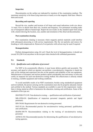 255
Inspection
Discontinuities on the surface are indicated by retention of the examination medium. The
maximum sensitivity is for those lying transverse or nearly so to the magnetic field lines. Observe
them and record.
Recording and reporting
Record the size, number and location of all linear and round indications (with size above
1.6 mm). Give in sketch form their size, location and frequency. For permanent recording make
use of transparent adhesive backed tape. Report the test results on the standard report form along
with a sketch showing the location, size, number and orientation of the observed discontinuities.
Post examination cleaning
Post examination cleaning is necessary where magnetic particle materials could interfere
with subsequent processing or with service requirements. Dry the wet particles and remove by
brushing or with compressed air. Removal of wet particles with solvent may be used if required.
Demagnetization
Perform demagnetization using AC-coil. Check the level of demagnetization, it should not
exceed 3G (240 A/m) anywhere in the test part when checked with calibrated gaussmeter.
9.3. Standards
9.3.1. Qualification and certification of personnel
For NDT to be economically effective, it must locate defects quickly and accurately. The
accuracy and speed at which an operator can perform a non-destructive inspection is based not
only on his training and experience but also on the quantity and reliability of the test equipment.
Manufacturers of aerospace and nuclear products spend considerable time and money to train and
certify an inspector for each non-destructive testing method. His effectiveness is directly related
to training, available equipment and working conditions.
To avoid unreliable results of an NDT examination, besides using standardized equipment
and test methods, the person carrying out the examination must also be properly educated, trained
and certified in the method. Various standards are available to cater for this requirement. Lately,
there is being started an effort to harmonize the education, training and certification. Some of the
standards of this type are:
 ISO/FDIS 9712-99: Non-destructive testing — qualification and certification of personnel.
 MIL-STD-410: Qualification of inspection personnel (magnetic particle and liquid
penetrant).
 DIN 54160: Requirements for non destructive testing personnel.
 SNT-TC-IA: Recommended practice for non-destructive testing personnel, qualification
and certification.
 IIS/IIW-589-79: Recommendation relating to the training of non-destructive testing
personnel.
 ASTM E-543: Recommended practice for determining the qualifications of non-destructive
testing agencies.
 