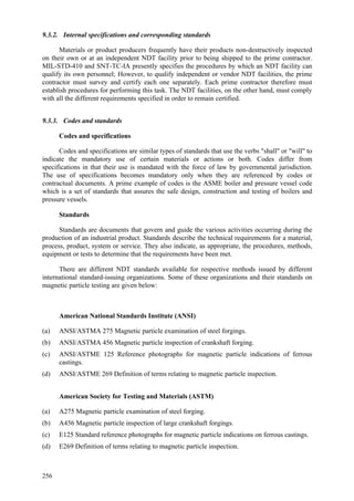 256
9.3.2. Internal specifications and corresponding standards
Materials or product producers frequently have their products non-destructively inspected
on their own or at an independent NDT facility prior to being shipped to the prime contractor.
MIL-STD-410 and SNT-TC-IA presently specifies the procedures by which an NDT facility can
qualify its own personnel; However, to qualify independent or vendor NDT facilities, the prime
contractor must survey and certify each one separately. Each prime contractor therefore must
establish procedures for performing this task. The NDT facilities, on the other hand, must comply
with all the different requirements specified in order to remain certified.
9.3.3. Codes and standards
Codes and specifications
Codes and specifications are similar types of standards that use the verbs "shall" or "will" to
indicate the mandatory use of certain materials or actions or both. Codes differ from
specifications in that their use is mandated with the force of law by governmental jurisdiction.
The use of specifications becomes mandatory only when they are referenced by codes or
contractual documents. A prime example of codes is the ASME boiler and pressure vessel code
which is a set of standards that assures the safe design, construction and testing of boilers and
pressure vessels.
Standards
Standards are documents that govern and guide the various activities occurring during the
production of an industrial product. Standards describe the technical requirements for a material,
process, product, system or service. They also indicate, as appropriate, the procedures, methods,
equipment or tests to determine that the requirements have been met.
There are different NDT standards available for respective methods issued by different
international standard-issuing organizations. Some of these organizations and their standards on
magnetic particle testing are given below:
American National Standards Institute (ANSI)
(a) ANSI/ASTMA 275 Magnetic particle examination of steel forgings.
(b) ANSI/ASTMA 456 Magnetic particle inspection of crankshaft forging.
(c) ANSI/ASTME 125 Reference photographs for magnetic particle indications of ferrous
castings.
(d) ANSI/ASTME 269 Definition of terms relating to magnetic particle inspection.
American Society for Testing and Materials (ASTM)
(a) A275 Magnetic particle examination of steel forging.
(b) A456 Magnetic particle inspection of large crankshaft forgings.
(c) E125 Standard reference photographs for magnetic particle indications on ferrous castings.
(d) E269 Definition of terms relating to magnetic particle inspection.
 