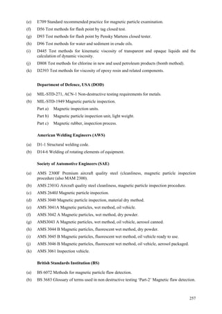 257
(e) E709 Standard recommended practice for magnetic particle examination.
(f) D56 Test methods for flash point by tag closed test.
(g) D93 Test methods for flash point by Pensky Martens closed tester.
(h) D96 Test methods for water and sediment in crude oils.
(i) D445 Test methods for kinematic viscosity of transparent and opaque liquids and the
calculation of dynamic viscosity.
(j) D808 Test methods for chlorine in new and used petroleum products (bomb method).
(k) D2393 Test methods for viscosity of epoxy resin and related components.
Department of Defence, USA (DOD)
(a) MIL-STD-271, ACN-1 Non-destructive testing requirements for metals.
(b) MIL-STD-1949 Magnetic particle inspection.
Part a) Magnetic inspection units.
Part b) Magnetic particle inspection unit, light weight.
Part c) Magnetic rubber, inspection process.
American Welding Engineers (AWS)
(a) D1-1 Structural welding code.
(b) D14-6 Welding of rotating elements of equipment.
Society of Automotive Engineers (SAE)
(a) AMS 2300F Premium aircraft quality steel (cleanliness, magnetic particle inspection
procedure (also MAM 2300).
(b) AMS 2301G Aircraft quality steel cleanliness, magnetic particle inspection procedure.
(c) AMS 2640J Magnetic particle inspection.
(d) AMS 3040 Magnetic particle inspection, material dry method.
(e) AMS 3041A Magnetic particles, wet method, oil vehicle.
(f) AMS 3042 A Magnetic particles, wet method, dry powder.
(g) AMS3043 A Magnetic particles, wet method, oil vehicle, aerosol canned.
(h) AMS 3044 B Magnetic particles, fluorescent wet method, dry powder.
(i) AMS 3045 B Magnetic particles, fluorescent wet method, oil vehicle ready to use.
(j) AMS 3046 B Magnetic particles, fluorescent wet method, oil vehicle, aerosol packaged.
(k) AMS 3061 Inspection vehicle.
British Standards Institution (BS)
(a) BS 6072 Methods for magnetic particle flaw detection.
(b) BS 3683 Glossary of terms used in non destructive testing ‘Part-2’ Magnetic flaw detection.
 