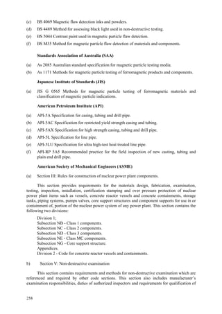 258
(c) BS 4069 Magnetic flaw detection inks and powders.
(d) BS 4489 Method for assessing black light used in non-destructive testing.
(e) BS 5044 Contrast paint used in magnetic particle flaw detection.
(f) BS M35 Method for magnetic particle flaw detection of materials and components.
Standards Association of Australia (SAA)
(a) As 2085 Australian standard specification for magnetic particle testing media.
(b) As 1171 Methods for magnetic particle testing of ferromagnetic products and components.
Japanese Institute of Standards (JIS)
(a) JIS G 0565 Methods for magnetic particle testing of ferromagnetic materials and
classification of magnetic particle indications.
American Petroleum Institute (API)
(a) API-5A Specification for casing, tubing and drill pipe.
(b) API-5AC Specification for restricted yield strength casing and tubing.
(c) API-5AX Specification for high strength casing, tubing and drill pipe.
(d) API-5L Specification for line pipe.
(e) API-5LU Specification for ultra high-test heat treated line pipe.
(f) API-RP 5A5 Recommended practice for the field inspection of new casting, tubing and
plain end drill pipe.
American Society of Mechanical Engineers (ASME)
(a) Section III: Rules for construction of nuclear power plant components.
This section provides requirements for the materials design, fabrication, examination,
testing, inspection, installation, certification stamping and over pressure protection of nuclear
power plant items such as vessels, concrete reactor vessels and concrete containments, storage
tanks, piping systems, pumps valves, core support structures and component supports for use in or
containment of, portion of the nuclear power system of any power plant. This section contains the
following two divisions:
 Division 1;
 Subsection NB - Class 1 components.
 Subsection NC - Class 2 components.
 Subsection ND - Class 3 components.
 Subsection NE - Class MC components.
 Subsection NG - Core support structure.
 Appendices.
 Division 2 - Code for concrete reactor vessels and containments.
b) Section V: Non-destructive examination
This section contains requirements and methods for non-destructive examination which are
referenced and required by other code sections. This section also includes manufacturer’s
examination responsibilities, duties of authorized inspectors and requirements for qualification of
 