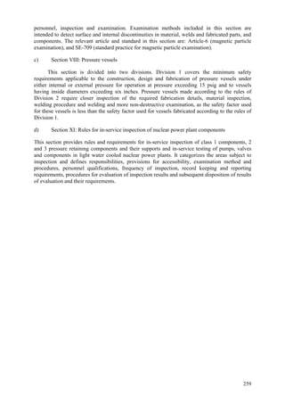 259
personnel, inspection and examination. Examination methods included in this section are
intended to detect surface and internal discontinuities in material, welds and fabricated parts, and
components. The relevant article and standard in this section are: Article-6 (magnetic particle
examination), and SE-709 (standard practice for magnetic particle examination).
c) Section VIII: Pressure vessels
This section is divided into two divisions. Division 1 covers the minimum safety
requirements applicable to the construction, design and fabrication of pressure vessels under
either internal or external pressure for operation at pressure exceeding 15 psig and to vessels
having inside diameters exceeding six inches. Pressure vessels made according to the rules of
Division 2 require closer inspection of the required fabrication details, material inspection,
welding procedure and welding and more non-destructive examination, as the safety factor used
for these vessels is less than the safety factor used for vessels fabricated according to the rules of
Division 1.
d) Section XI: Rules for in-service inspection of nuclear power plant components
This section provides rules and requirements for in-service inspection of class 1 components, 2
and 3 pressure retaining components and their supports and in-service testing of pumps, valves
and components in light water cooled nuclear power plants. It categorizes the areas subject to
inspection and defines responsibilities, provisions for accessibility, examination method and
procedures, personnel qualifications, frequency of inspection, record keeping and reporting
requirements, procedures for evaluation of inspection results and subsequent disposition of results
of evaluation and their requirements.
 