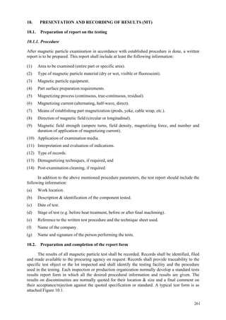 261
10. PRESENTATION AND RECORDING OF RESULTS (MT)
10.1. Preparation of report on the testing
10.1.1. Procedure
After magnetic particle examination in accordance with established procedure is done, a written
report is to be prepared. This report shall include at least the following information:
(1) Area to be examined (entire part or specific area).
(2) Type of magnetic particle material (dry or wet, visible or fluorescent).
(3) Magnetic particle equipment.
(4) Part surface preparation requirements.
(5) Magnetizing process (continuous, true-continuous, residual).
(6) Magnetizing current (alternating, half-wave, direct).
(7) Means of establishing part magnetization (prods, yoke, cable wrap, etc.).
(8) Direction of magnetic field (circular or longitudinal).
(9) Magnetic field strength (ampere turns, field density, magnetizing force, and number and
duration of application of magnetizing current).
(10) Application of examination media.
(11) Interpretation and evaluation of indications.
(12) Type of records.
(13) Demagnetizing techniques, if required, and
(14) Post-examination cleaning, if required.
In addition to the above mentioned procedure parameters, the test report should include the
following information:
(a) Work location.
(b) Description & identification of the component tested.
(c) Date of test.
(d) Stage of test (e.g. before heat treatment, before or after final machining).
(e) Reference to the written test procedure and the technique sheet used.
(f) Name of the company.
(g) Name and signature of the person performing the tests.
10.2. Preparation and completion of the report form
The results of all magnetic particle test shall be recorded. Records shall be identified, filed
and made available to the procuring agency on request. Records shall provide traceability to the
specific test object or the lot inspected and shall identify the testing facility and the procedure
used in the testing. Each inspection or production organization normally develop a standard tests
results report form in which all the desired procedural information and results are given. The
results on discontinuities are normally quoted for their location & size and a final comment on
their acceptance/rejection against the quoted specification or standard. A typical test form is as
attached Figure 10.1.
 