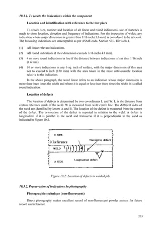 263
10.3.1. To locate the indications within the component
Location and identification with reference to the test piece
To record size, number and location of all linear and round indications, use of sketches is
made to show location, direction and frequency of indications. For the inspection of welds, any
indication whose major dimension is greater than 1/16 inch (1.6 mm) is considered to be relevant.
The following indications are unacceptable as per ASME code, Section VIII, Division-1.
(1) All linear relevant indications.
(2) All round indications if their dimension exceeds 3/16 inch (4.8 mm).
(3) 4 or more round indications in line if the distance between indications is less then 1/16 inch
(1.6 mm).
(4) 10 or more indications in any 6 sq. inch of surface, with the major dimension of this area
not to exceed 6 inch (150 mm) with the area taken in the most unfavourable location
relative to the indication.
In the above paragraph, the word linear refers to an indication whose major dimension is
more than three times the width and where it is equal or less than three times the width it is called
round indication.
Location of defects
The location of defects is determined by two co-ordinates L and W. L is the distance from
certain reference mark of the weld. W is measured from weld centre line. The different sides of
the weld are identified by letters A and B. The location of the defect is measured from the centre
of the defect. The orientation of the defect is reported in relation to the weld. A defect is
longitudinal if it is parallel to the weld and transverse if it is perpendicular to the weld as
indicated in Figure 10.2.
Figure 10.2: Location of defects in welded job.
10.3.2. Preservation of indications by photography
Photographic technique (non-fluorescent)
Direct photography makes excellent record of non-fluorescent powder pattern for future
record and reference.
 