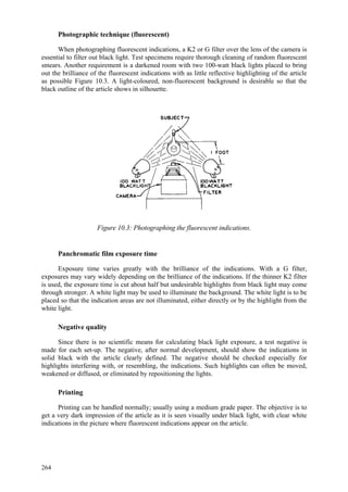 264
Photographic technique (fluorescent)
When photographing fluorescent indications, a K2 or G filter over the lens of the camera is
essential to filter out black light. Test specimens require thorough cleaning of random fluorescent
smears. Another requirement is a darkened room with two 100-watt black lights placed to bring
out the brilliance of the fluorescent indications with as little reflective highlighting of the article
as possible Figure 10.3. A light-coloured, non-fluorescent background is desirable so that the
black outline of the article shows in silhouette.
Figure 10.3: Photographing the fluorescent indications.
Panchromatic film exposure time
Exposure time varies greatly with the brilliance of the indications. With a G filter,
exposures may vary widely depending on the brilliance of the indications. If the thinner K2 filter
is used, the exposure time is cut about half but undesirable highlights from black light may come
through stronger. A white light may be used to illuminate the background. The white light is to be
placed so that the indication areas are not illuminated, either directly or by the highlight from the
white light.
Negative quality
Since there is no scientific means for calculating black light exposure, a test negative is
made for each set-up. The negative, after normal development, should show the indications in
solid black with the article clearly defined. The negative should be checked especially for
highlights interfering with, or resembling, the indications. Such highlights can often be moved,
weakened or diffused, or eliminated by repositioning the lights.
Printing
Printing can be handled normally; usually using a medium grade paper. The objective is to
get a very dark impression of the article as it is seen visually under black light, with clear white
indications in the picture where fluorescent indications appear on the article.
 