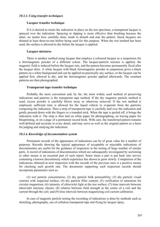 265
10.3.3. Using transfer techniques
Lacquer transfer technique
If it is desired to retain the indication in place on the test specimen, a transparent lacquer is
sprayed over the indication. Spraying or dipping is more effective than brushing because the
latter, no matter how carefully done, tends to disturb and mar the pattern. Stock lacquers are
thinned at least three-to-one before being used for this purpose. When the wet method has been
used, the surface is allowed to dry before the lacquer is applied.
Lacquer mixtures
There is another method using lacquer that employs a coloured lacquer as a suspension for
a ferromagnetic powder of a different colour. The lacquer-particle mixture is applied, the
magnetic field is induced before the lacquer sets, and the pattern becomes permanently fixed after
the lacquer dries. A white lacquer with black ferromagnetic powder in suspension gives a black
pattern on a white background and can be applied on practically any surface, or the lacquer can be
applied first, allowed to dry, and the ferromagnetic powder applied afterwards. The resultant
patterns are then photographed.
Transparent tape transfer technique
Probably the most convenient and, by far, the most widely used method of preserving
indications and patterns is the transparent tape method. If the dry magnetic particle method is
used, excess powder is carefully blown away or otherwise removed. If the wet method is
employed, sufficient time is allowed for the liquid vehicle to evaporate from the particles
composing the indication. Then a strip of transparent tape is carefully laid over the indication and
gently pressed down with the fingers or a rounded stick. When the tape is peeled off, it brings the
indication with it. The strip is then laid on white paper for photographing, on tracing paper for
blueprinting, or on a page of a permanent record book. With care, the transferred pattern remains
well-defined and accurate in every detail, and may serve as well as the original pattern as a basis
for judging and studying the indication.
10.3.4. Knowledge of documentation system
Permanent records of the appearance of indications can be of great value for a number of
purposes. Records showing the typical appearance of acceptable or rejectable indications of
discontinuities are useful for the guidance of inspectors in the testing of large number of similar
parts. A record of indications of discontinuities which are subsequently investigated by sectioning
or other means is an essential part of such report. Some times a part is put back into service
containing a known discontinuity which experience has shown to grow slowly. Comparison of the
indications obtained at next inspection with the records of the previous ones is a positive means
for checking such growth rate. The documents supporting such inspection records should
incorporate parameters such as:
(1) wet particle concentration; (2) dry particle bulk permeability; (3) dry particle visual
contrast with inspected surface; (4) dry particle filler content; (5) verification of saturation for
circular magnetism; (6) intensity of ultraviolet light at the test surface; (7) time intervals between
ultraviolet intensity checks; (8) relation between field strength at the centre of a coil and the
current through the coil; and (9) time intervals between magnetizing coil current calibration.
In case of magnetic particle testing the recording of indications is done by methods such as
sketching, photography, use of cellulose transparent tape and fixing by lacquer spray.
 