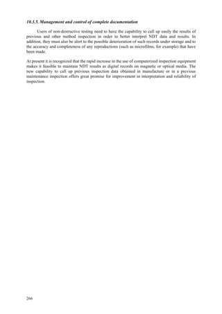 266
10.3.5. Management and control of complete documentation
Users of non-destructive testing need to have the capability to call up easily the results of
previous and other method inspection in order to better interpret NDT data and results. In
addition, they must also be alert to the possible deterioration of such records under storage and to
the accuracy and completeness of any reproductions (such as microfilms, for example) that have
been made.
At present it is recognized that the rapid increase in the use of computerized inspection equipment
makes it feasible to maintain NDT results as digital records on magnetic or optical media. The
new capability to call up previous inspection data obtained in manufacture or in a previous
maintenance inspection offers great promise for improvement in interpretation and reliability of
inspection.
 