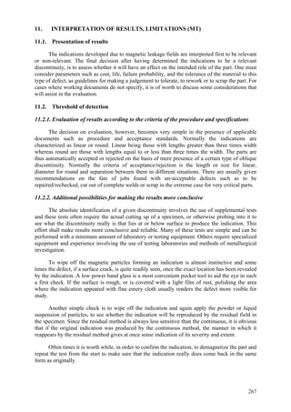 267
11. INTERPRETATION OF RESULTS, LIMITATIONS (MT)
11.1. Presentation of results
The indications developed due to magnetic leakage fields are interpreted first to be relevant
or non-relevant. The final decision after having determined the indications to be a relevant
discontinuity, is to assess whether it will have an effect on the intended role of the part. One must
consider parameters such as cost, life, failure probability, and the tolerance of the material to this
type of defect, as guidelines for making a judgement to tolerate, to rework or to scrap the part. For
cases where working documents do not specify, it is of worth to discuss some considerations that
will assist in the evaluation.
11.2. Threshold of detection
11.2.1. Evaluation of results according to the criteria of the procedure and specifications
The decision on evaluation, however, becomes very simple in the presence of applicable
documents such as procedure and acceptance standards. Normally the indications are
characterized as linear or round. Linear being those with lengths greater than three times width
whereas round are those with lengths equal to or less than three times the width. The parts are
thus automatically accepted or rejected on the basis of mere presence of a certain type of oblique
discontinuity. Normally the criteria of acceptance/rejection is the length or size for linear,
diameter for round and separation between them in different situations. There are usually given
recommendations on the fate of jobs found with un-acceptable defects such as to be
repaired/rechecked, cut out of complete welds or scrap in the extreme case for very critical parts.
11.2.2. Additional possibilities for making the results more conclusive
The absolute identification of a given discontinuity involves the use of supplemental tests
and these tests often require the actual cutting up of a specimen, or otherwise probing into it to
see what the discontinuity really is that lies at or below surface to produce the indication. This
effort shall make results more conclusive and reliable. Many of these tests are simple and can be
performed with a minimum amount of laboratory or testing equipment. Others require specialized
equipment and experience involving the use of testing laboratories and methods of metallurgical
investigation.
To wipe off the magnetic particles forming an indication is almost instinctive and some
times the defect, if a surface crack, is quite readily seen, once the exact location has been revealed
by the indication. A low power hand glass is a most convenient pocket tool to aid the eye in such
a first check. If the surface is rough, or is covered with a light film of rust, polishing the area
where the indication appeared with fine emery cloth usually renders the defect more visible for
study.
Another simple check is to wipe off the indication and again apply the powder or liquid
suspension of particles, to see whether the indication will be reproduced by the residual field in
the specimen. Since the residual method is always less sensitive than the continuous, it is obvious
that if the original indication was produced by the continuous method, the manner in which it
reappears by the residual method gives at once some indication of its severity and extent.
Often times it is worth while, in order to confirm the indication, to demagnetize the part and
repeat the test from the start to make sure that the indication really does come back in the same
form as originally.
 