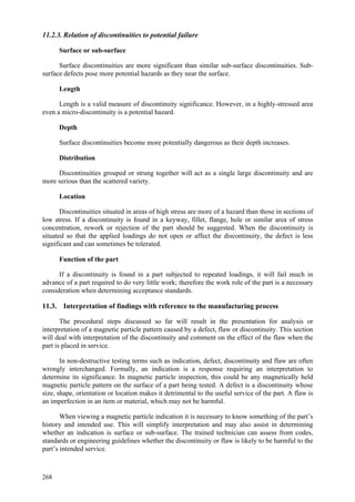 268
11.2.3. Relation of discontinuities to potential failure
Surface or sub-surface
Surface discontinuities are more significant than similar sub-surface discontinuities. Sub-
surface defects pose more potential hazards as they near the surface.
Length
Length is a valid measure of discontinuity significance. However, in a highly-stressed area
even a micro-discontinuity is a potential hazard.
Depth
Surface discontinuities become more potentially dangerous as their depth increases.
Distribution
Discontinuities grouped or strung together will act as a single large discontinuity and are
more serious than the scattered variety.
Location
Discontinuities situated in areas of high stress are more of a hazard than those in sections of
low stress. If a discontinuity is found in a keyway, fillet, flange, hole or similar area of stress
concentration, rework or rejection of the part should be suggested. When the discontinuity is
situated so that the applied loadings do not open or affect the discontinuity, the defect is less
significant and can sometimes be tolerated.
Function of the part
If a discontinuity is found in a part subjected to repeated loadings, it will fail much in
advance of a part required to do very little work; therefore the work role of the part is a necessary
consideration when determining acceptance standards.
11.3. Interpretation of findings with reference to the manufacturing process
The procedural steps discussed so far will result in the presentation for analysis or
interpretation of a magnetic particle pattern caused by a defect, flaw or discontinuity. This section
will deal with interpretation of the discontinuity and comment on the effect of the flaw when the
part is placed in service.
In non-destructive testing terms such as indication, defect, discontinuity and flaw are often
wrongly interchanged. Formally, an indication is a response requiring an interpretation to
determine its significance. In magnetic particle inspection, this could be any magnetically held
magnetic particle pattern on the surface of a part being tested. A defect is a discontinuity whose
size, shape, orientation or location makes it detrimental to the useful service of the part. A flaw is
an imperfection in an item or material, which may not be harmful.
When viewing a magnetic particle indication it is necessary to know something of the part’s
history and intended use. This will simplify interpretation and may also assist in determining
whether an indication is surface or sub-surface. The trained technician can assess from codes,
standards or engineering guidelines whether the discontinuity or flaw is likely to be harmful to the
part’s intended service.
 
