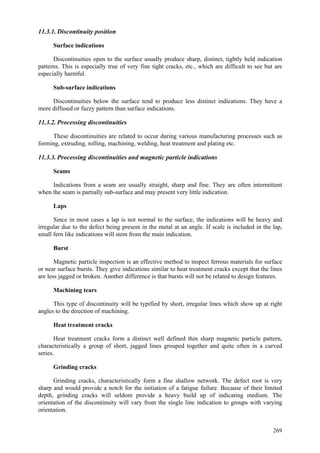 269
11.3.1. Discontinuity position
Surface indications
Discontinuities open to the surface usually produce sharp, distinct, tightly held indication
patterns. This is especially true of very fine tight cracks, etc., which are difficult to see but are
especially harmful.
Sub-surface indications
Discontinuities below the surface tend to produce less distinct indications. They have a
more diffused or fuzzy pattern than surface indications.
11.3.2. Processing discontinuities
These discontinuities are related to occur during various manufacturing processes such as
forming, extruding, rolling, machining, welding, heat treatment and plating etc.
11.3.3. Processing discontinuities and magnetic particle indications
Seams
Indications from a seam are usually straight, sharp and fine. They are often intermittent
when the seam is partially sub-surface and may present very little indication.
Laps
Since in most cases a lap is not normal to the surface, the indications will be heavy and
irregular due to the defect being present in the metal at an angle. If scale is included in the lap,
small fern like indications will stem from the main indication.
Burst
Magnetic particle inspection is an effective method to inspect ferrous materials for surface
or near surface bursts. They give indications similar to heat treatment cracks except that the lines
are less jagged or broken. Another difference is that bursts will not be related to design features.
Machining tears
This type of discontinuity will be typified by short, irregular lines which show up at right
angles to the direction of machining.
Heat treatment cracks
Heat treatment cracks form a distinct well defined thin sharp magnetic particle pattern,
characteristically a group of short, jagged lines grouped together and quite often in a curved
series.
Grinding cracks
Grinding cracks, characteristically form a fine shallow network. The defect root is very
sharp and would provide a notch for the initiation of a fatigue failure. Because of their limited
depth, grinding cracks will seldom provide a heavy build up of indicating medium. The
orientation of the discontinuity will vary from the single line indication to groups with varying
orientation.
 