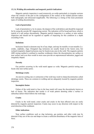 270
11.3.4. Welding discontinuities and magnetic particle indications
Magnetic particle inspection is used extensively on welds particularly in irregular sections
where the contour of the part or the configuration of the surface at the welded junction makes
both radiography and ultrasound inapplicable. The following is a listing of the more prominent
types of welding discontinuities.
Lack of penetration
Lack of penetration is, by its nature, the deepest of the weld defects and should be inspected
for by using dry powder DC magnetizing current. The indication will be broad and fuzzy which is
typical of a sub surface discontinuity. Magnetic particle inspection is a surface or near surface
inspection and should not be regarded as capable of inspecting for this condition to a depth
exceeding 6 mm.
Inclusions
Inclusions found in elements may be of any shape, and may be metallic or non-metallic (i.e.
oxides, sulphides, slag). Elongated slag inclusions are usually found at the fusion zone, but
isolated irregularly shaped inclusions may be found at any area in the weld. The magnetic particle
(MP) testing method is confined to machine weldments where the discontinuities are surface or
near surface and even then would in most cases provide an unpronounced indication, jagged and
irregularly shaped.
Porosity
Gas pockets occurring in the weld metal appear as voids. Magnetic particle testing can
locate only near surface pores.
Shrinkage cracks
An uneven cooling rate or contraction of the weld may result in sharp discontinuities called
shrinkage cracks. These are common in welding and are adequately located by magnetic particle
inspection.
Incomplete fusion
Failure of the weld metal to fuse to the base metal will cause the discontinuity known as
lack of fusion. The indication that results is of weak pattern denoting either a surface or
subsurface defect which follows the weld edge.
Cracks
Cracks in the weld metal, crater cracks and cracks in the heat affected zone are easily
detected by magnetic particle inspection. Cracks may occur in any direction with respect to the
axial direction of the weldment.
Other indications
Near surface conditions such as slag inclusions, gas pockets, and other voids may be
detected if they are of the size and shape to create a sufficient disturbance of the magnetic lines of
force.
 