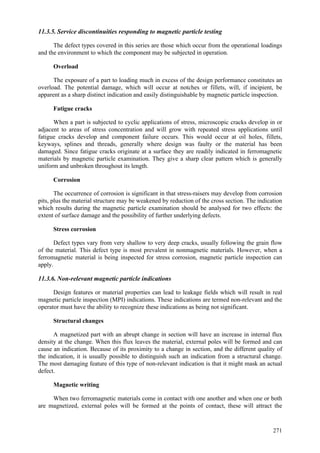 271
11.3.5. Service discontinuities responding to magnetic particle testing
The defect types covered in this series are those which occur from the operational loadings
and the environment to which the component may be subjected in operation.
Overload
The exposure of a part to loading much in excess of the design performance constitutes an
overload. The potential damage, which will occur at notches or fillets, will, if incipient, be
apparent as a sharp distinct indication and easily distinguishable by magnetic particle inspection.
Fatigue cracks
When a part is subjected to cyclic applications of stress, microscopic cracks develop in or
adjacent to areas of stress concentration and will grow with repeated stress applications until
fatigue cracks develop and component failure occurs. This would occur at oil holes, fillets,
keyways, splines and threads, generally where design was faulty or the material has been
damaged. Since fatigue cracks originate at a surface they are readily indicated in ferromagnetic
materials by magnetic particle examination. They give a sharp clear pattern which is generally
uniform and unbroken throughout its length.
Corrosion
The occurrence of corrosion is significant in that stress-raisers may develop from corrosion
pits, plus the material structure may be weakened by reduction of the cross section. The indication
which results during the magnetic particle examination should be analysed for two effects: the
extent of surface damage and the possibility of further underlying defects.
Stress corrosion
Defect types vary from very shallow to very deep cracks, usually following the grain flow
of the material. This defect type is most prevalent in nonmagnetic materials. However, when a
ferromagnetic material is being inspected for stress corrosion, magnetic particle inspection can
apply.
11.3.6. Non-relevant magnetic particle indications
Design features or material properties can lead to leakage fields which will result in real
magnetic particle inspection (MPI) indications. These indications are termed non-relevant and the
operator must have the ability to recognize these indications as being not significant.
Structural changes
A magnetized part with an abrupt change in section will have an increase in internal flux
density at the change. When this flux leaves the material, external poles will be formed and can
cause an indication. Because of its proximity to a change in section, and the different quality of
the indication, it is usually possible to distinguish such an indication from a structural change.
The most damaging feature of this type of non-relevant indication is that it might mask an actual
defect.
Magnetic writing
When two ferromagnetic materials come in contact with one another and when one or both
are magnetized, external poles will be formed at the points of contact, these will attract the
 
