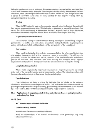 272
indicating medium and form an indication. The most common occurrence is when parts come into
contact with each other during inspection. While magnetic writing usually presents vague diffused
indications, under certain inspection circumstances it can be distinct and clear enough to look like
a defect. If suspected a part may be easily checked for the magnetic writing effect by
demagnetizing and re-inspecting.
Brazing
When the MPI method is used on ferromagnetic materials joined by brazing, the result will
be a particle pattern outlining the joint. This indication is not related to harmful discontinuity, but
to the flux fields encountering a nonmagnetic interface. Magnetic particle inspection is not
feasible here and another inspection method would be required to investigate more fully.
Magnetically dissimilar materials
The inadvertent joining of hard steel to soft steel by welding will result in sharp change in
permeability. The welded joint will act as a concentrated leakage field and a magnetic particle
pattern will be formed which will be indicative of the serviceability of the welded joint.
Cold working
When metal is plastically deformed at a temperature below that of recrystallization, this
cold working hardens the steel, with a consequent change in permeability. The difference in
permeability between the affected area and the remainder of the part is quite often sufficient to
provide an indication. The indication from cold working will re-appear under repeated
magnetization and can thus be distinguished from the similar indications of magnetic writing.
Longitudinal magnetization
When a part is longitudinally magnetized using a coil or a magnetic yoke, poles are formed
at the ends of the part and where the yoke arms contact the surface. The indicating medium will
be attracted to and concentrate in these areas, forming an indication.
False indications
False indications are those in which the indication has no relation to the magnetic
disturbances associated with the inspection method. The indications thus found are caused by
poor inspection practices such as poor cleaning, poor drainage, or the entrapment of the medium
by a coarse surface. These problems can be eliminated by proper inspection technique.
11.4. Applications of magnetic particle testing and other methods of testing for surface
and subsurface flaws
11.4.1. Burst
NDT methods application and limitations
Ultrasonic testing method
 Normally used for the detection of internal bursts.
 Bursts are definite breaks in the material and resemble a crack, producing a very sharp
reflection on the scope.
 