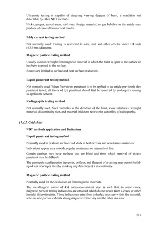 273
 Ultrasonic testing is capable of detecting varying degrees of burst, a condition not
detectable by other NDT methods.
 Nicks, gouges, raised areas, tool tears, foreign material, or gas bubbles on the article may
produce adverse ultrasonic test results.
Eddy current testing method
 Not normally used. Testing is restricted to wire, rod, and other articles under 1/4 inch
(6.35 mm) diameter.
Magnetic particle testing method
 Usually used on wrought ferromagnetic material in which the burst is open to the surface or
has been exposed to the surface.
 Results are limited to surface and near surface evaluation.
Liquid penetrant testing method
 Not normally used. When fluorescent penetrant is to be applied to an article previously dye
penetrant tested, all traces of dye penetrant should first be removed by prolonged cleaning
in applicable solvent.
Radiographic testing method
 Not normally used. Such variables as the direction of the burst, close interfaces, wrought
material, discontinuity size, and material thickness restrict the capability of radiography.
11.4.2. Cold shuts
NDT methods application and limitations
Liquid penetrant testing method
 Normally used to evaluate surface cold shuts in both ferrous and non-ferrous materials.
 Indications appear as a smooth, regular continuous or intermittent line.
 Certain castings may have surfaces that are blind and from which removal of excess
penetrant may be difficult.
 The geometric configuration (recesses, orifices, and flanges) of a casting may permit build-
up of wet developer thereby masking any detection of a discontinuity.
Magnetic particle testing method
 Normally used for the evaluation of ferromagnetic materials.
 The metallurgical nature of 431 corrosion-resistant steel is such that, in some cases,
magnetic particle testing indications are obtained which do not result from a crack or other
harmful discontinuities. These indications arise from a duplex structure within the material,
wherein one portion exhibits strong magnetic retentivity and the other does not.
 