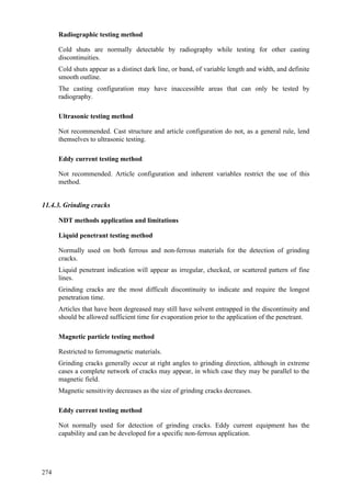 274
Radiographic testing method
 Cold shuts are normally detectable by radiography while testing for other casting
discontinuities.
 Cold shuts appear as a distinct dark line, or band, of variable length and width, and definite
smooth outline.
 The casting configuration may have inaccessible areas that can only be tested by
radiography.
Ultrasonic testing method
 Not recommended. Cast structure and article configuration do not, as a general rule, lend
themselves to ultrasonic testing.
Eddy current testing method
 Not recommended. Article configuration and inherent variables restrict the use of this
method.
11.4.3. Grinding cracks
NDT methods application and limitations
Liquid penetrant testing method
 Normally used on both ferrous and non-ferrous materials for the detection of grinding
cracks.
 Liquid penetrant indication will appear as irregular, checked, or scattered pattern of fine
lines.
 Grinding cracks are the most difficult discontinuity to indicate and require the longest
penetration time.
 Articles that have been degreased may still have solvent entrapped in the discontinuity and
should be allowed sufficient time for evaporation prior to the application of the penetrant.
Magnetic particle testing method
 Restricted to ferromagnetic materials.
 Grinding cracks generally occur at right angles to grinding direction, although in extreme
cases a complete network of cracks may appear, in which case they may be parallel to the
magnetic field.
 Magnetic sensitivity decreases as the size of grinding cracks decreases.
Eddy current testing method
 Not normally used for detection of grinding cracks. Eddy current equipment has the
capability and can be developed for a specific non-ferrous application.
 