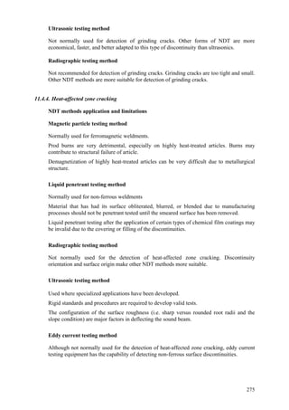 275
Ultrasonic testing method
 Not normally used for detection of grinding cracks. Other forms of NDT are more
economical, faster, and better adapted to this type of discontinuity than ultrasonics.
Radiographic testing method
 Not recommended for detection of grinding cracks. Grinding cracks are too tight and small.
Other NDT methods are more suitable for detection of grinding cracks.
11.4.4. Heat-affected zone cracking
NDT methods application and limitations
Magnetic particle testing method
 Normally used for ferromagnetic weldments.
 Prod burns are very detrimental, especially on highly heat-treated articles. Burns may
contribute to structural failure of article.
 Demagnetization of highly heat-treated articles can be very difficult due to metallurgical
structure.
Liquid penetrant testing method
 Normally used for non-ferrous weldments
 Material that has had its surface obliterated, blurred, or blended due to manufacturing
processes should not be penetrant tested until the smeared surface has been removed.
 Liquid penetrant testing after the application of certain types of chemical film coatings may
be invalid due to the covering or filling of the discontinuities.
Radiographic testing method
 Not normally used for the detection of heat-affected zone cracking. Discontinuity
orientation and surface origin make other NDT methods more suitable.
Ultrasonic testing method
 Used where specialized applications have been developed.
 Rigid standards and procedures are required to develop valid tests.
 The configuration of the surface roughness (i.e. sharp versus rounded root radii and the
slope condition) are major factors in deflecting the sound beam.
Eddy current testing method
 Although not normally used for the detection of heat-affected zone cracking, eddy current
testing equipment has the capability of detecting non-ferrous surface discontinuities.
 