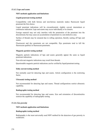 276
11.4.5. Laps and seams
NDT methods application and limitations
Liquid penetrant testing method
 Compatibility with both ferrous and non-ferrous materials makes fluorescent liquid
penetrant the first choice.
 Liquid penetrant indications will be circumferential, slightly curved, intermittent or
continuous indication. Laps and seams may occur individually or in clusters.
 Foreign material may not only interfere with the penetration of the penetrant into the
discontinuity but may cause an accumulation of penetrant in a non-defective area.
 Surface of threads may be smeared due to rolling operation, thereby sealing off laps and
seams.
 Fluorescent and dye penetrants are not compatible. Dye penetrants tend to kill the
fluorescent qualities in fluorescent penetrants.
Magnetic particle testing method
 Magnetic particle indications of laps and seams generally appear the same as liquid
penetrant indications.
 Non-relevant magnetic indications may result from threads.
 Questionable magnetic particle indications can be verified by liquid penetrant testing.
Eddy current testing method
 Not normally used for detecting laps and seams. Article configuration is the restricting
factor.
Ultrasonic testing method
 Not recommended for detecting laps and seams. Thread configurations restrict ultrasonic
capability.
Radiographic testing method
 Not recommended for detecting laps and seams. Size and orientation of discontinuities
restricts the capability of radiographic testing.
11.4.6. Gas porosity
NDT methods application and limitations
Radiographic testing method
 Radiography is the most universally used NDT method for the detection of gas porosity in
weldments.
 