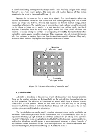 17
in a cloud surrounding all the positively charged atoms. These positively charged atoms arrange
themselves in a very orderly pattern. The atoms are held together because of their mutual
attraction for the negative electron cloud Figure 1.9.
Because the electrons are free to move in an electric field, metals conduct electricity.
Because free electrons absorb and then radiate back most of the light energy that falls on them,
metals are opaque and lustrous. Because free electrons can transfer thermal energy, metals
conduct heat effectively. The metallic bond is non-specific, which explains why different metals
can be alloyed or joined one to another. It is also non-directional, pulling equally hard in all
directions. It therefore binds the metal atoms tightly, so that their cores (nuclei and inner shell
electrons) fit closely among one another. The close packing favoured by the metallic bond is best
realized in certain regular crystalline structures. These structures, although resistant to tension,
offer less resistance to shearing forces, and thus they explain the ductility of metals. They are by
definition dense, and thus they explain the comparative heaviness of metals.
Figure 1.9: Schematic illustration of a metallic bond.
Crystal structure
All matter is considered to be composed of unit substances known as chemical elements.
These are the smallest units that are distinguishable on the basis of their chemical activity and
physical properties. The elements are composed of atoms which have a distinct structure
characteristic of each element. Atoms are too small to be seen with the aid of ordinary
microscopes, but the outline of molecules has been detected with such devices as the ion field
emission microscope and the electron microscope.
The chemical elements may be roughly classified into three groups: metals, metalloids, and
non-metals. Some of the properties that an element must have to be considered a metal are: (1)
crystalline structure; (2) high thermal and electrical conductivity; (3) ability to be deformed
plastically; (4) metallic luster or high reflectivity of light (5) ability to donate electrons and form a
positive ion. Metalloids resemble metals in some respects and on-metals in others. Examples of
metalloids are carbon, boron and silicon. The remaining elements are known as non-metals. This
includes the inert gases, the elements in Group VII A, and N, O, P and S.
 