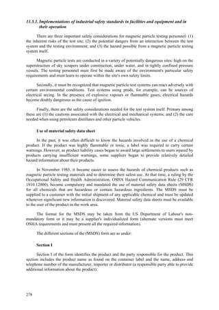 278
11.5.1. Implementations of industrial safety standards in facilities and equipment and in
their operation
There are three important safety considerations for magnetic particle testing personnel: (1)
the inherent risks of the test site; (2) the potential dangers from an interaction between the test
system and the testing environment; and (3) the hazard possible from a magnetic particle testing
system itself.
Magnetic particle tests are conducted in a variety of potentially dangerous sites: high on the
superstructure of sky scrapers under construction, under water, and in tightly confined pressure
vessels. The testing personnel must first be made aware of the environment's particular safety
requirements and must learn to operate within the site's own safety limits.
Secondly, it must be recognized that magnetic particle test systems can react adversely with
certain environmental conditions. Test systems using prods, for example, can be sources of
electrical arcing. In the presence of explosive vapours or flammable gases, electrical hazards
become doubly dangerous as the cause of ignition.
Finally, there are the safety considerations needed for the test system itself. Primary among
these are (1) the cautions associated with the electrical and mechanical systems; and (2) the care
needed when using petroleum distillates and other particle vehicles.
Use of material safety data sheet
In the past, it was often difficult to know the hazards involved in the use of a chemical
product. If the product was highly flammable or toxic, a label was required to carry certain
warnings. However, as product liability cases began to award large settlements to users injured by
products carrying insufficient warnings, some suppliers began to provide relatively detailed
hazard information about their products.
In November 1985, it became easier to assess the hazards of chemical products such as
magnetic particle testing materials and to determine their safest use. At that time, a ruling by the
Occupational Safety and Health Administration, OSHA Hazard Communication Rule (29 CFR
1910.12000), became compulsory and mandated the use of material safety data sheets (MSDS)
for all chemicals that are hazardous or contain hazardous ingredients. The MSDS must be
supplied to a customer with the initial shipment of any applicable chemical and must be updated
whenever significant new information is discovered. Material safety data sheets must be available
to the user of the product in the work area.
The format for the MSDS may be taken from the US Department of Labour's non-
mandatory form or it may be a supplier's individualized form (alternate versions must meet
OSHA requirements and must present all the required information).
The different sections of the (MSDS) form are as under:
Section I
Section I of the form identifies the product and the party responsible for the product. This
section includes the product name as found on the container label and the name, address and
telephone number of the manufacturer, importer or distributor (a responsible party able to provide
additional information about the product).
 