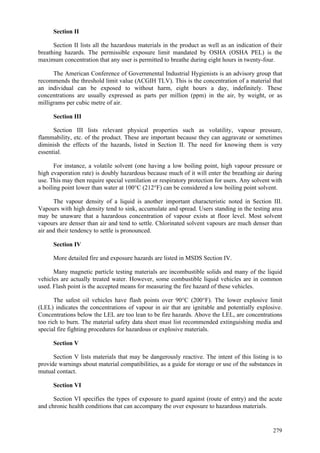 279
Section II
Section II lists all the hazardous materials in the product as well as an indication of their
breathing hazards. The permissible exposure limit mandated by OSHA (OSHA PEL) is the
maximum concentration that any user is permitted to breathe during eight hours in twenty-four.
The American Conference of Governmental Industrial Hygienists is an advisory group that
recommends the threshold limit value (ACGIH TLV). This is the concentration of a material that
an individual can be exposed to without harm, eight hours a day, indefinitely. These
concentrations are usually expressed as parts per million (ppm) in the air, by weight, or as
milligrams per cubic metre of air.
Section III
Section III lists relevant physical properties such as volatility, vapour pressure,
flammability, etc. of the product. These are important because they can aggravate or sometimes
diminish the effects of the hazards, listed in Section II. The need for knowing them is very
essential.
For instance, a volatile solvent (one having a low boiling point, high vapour pressure or
high evaporation rate) is doubly hazardous because much of it will enter the breathing air during
use. This may then require special ventilation or respiratory protection for users. Any solvent with
a boiling point lower than water at 100°C (212°F) can be considered a low boiling point solvent.
The vapour density of a liquid is another important characteristic noted in Section III.
Vapours with high density tend to sink, accumulate and spread. Users standing in the testing area
may be unaware that a hazardous concentration of vapour exists at floor level. Most solvent
vapours are denser than air and tend to settle. Chlorinated solvent vapours are much denser than
air and their tendency to settle is pronounced.
Section IV
More detailed fire and exposure hazards are listed in MSDS Section IV.
Many magnetic particle testing materials are incombustible solids and many of the liquid
vehicles are actually treated water. However, some combustible liquid vehicles are in common
used. Flash point is the accepted means for measuring the fire hazard of these vehicles.
The safest oil vehicles have flash points over 90°C (200°F). The lower explosive limit
(LEL) indicates the concentrations of vapour in air that are ignitable and potentially explosive.
Concentrations below the LEL are too lean to be fire hazards. Above the LEL, are concentrations
too rich to burn. The material safety data sheet must list recommended extinguishing media and
special fire fighting procedures for hazardous or explosive materials.
Section V
Section V lists materials that may be dangerously reactive. The intent of this listing is to
provide warnings about material compatibilities, as a guide for storage or use of the substances in
mutual contact.
Section VI
Section VI specifies the types of exposure to guard against (route of entry) and the acute
and chronic health conditions that can accompany the over exposure to hazardous materials.
 