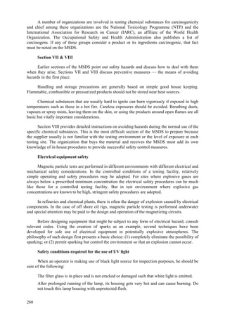 280
A number of organizations are involved in testing chemical substances for carcinogenicity
and chief among these organizations are the National Toxicology Programme (NTP) and the
International Association for Research on Cancer (IARC), an affiliate of the World Health
Organization. The Occupational Safety and Health Administration also publishes a list of
carcinogens. If any of these groups consider a product or its ingredients carcinogenic, that fact
must be noted on the MSDS.
Section VII & VIII
Earlier sections of the MSDS point out safety hazards and discuss how to deal with them
when they arise. Sections VII and VIII discuss preventive measures — the means of avoiding
hazards in the first place.
Handling and storage precautions are generally based on simple good house keeping.
Flammable, combustible or pressurized products should not be stored near heat sources.
Chemical substances that are usually hard to ignite can burn vigorously if exposed to high
temperatures such as those in a hot fire. Careless exposures should be avoided. Breathing dusts,
vapours or spray mists, leaving them on the skin, or using the products around open flames are all
basic but vitally important considerations.
Section VIII provides detailed instructions on avoiding hazards during the normal use of the
specific chemical substances. This is the most difficult section of the MSDS to prepare because
the supplier usually is not familiar with the testing environment or the level of exposure at each
testing site. The organization that buys the material and receives the MSDS must add its own
knowledge of in-house procedures to provide successful safety control measures.
Electrical equipment safety
Magnetic particle tests are performed in different environments with different electrical and
mechanical safety considerations. In the controlled conditions of a testing facility, relatively
simple operating and safety procedures may be adopted. For sites where explosive gases are
always below a prescribed minimum concentration the electrical safety procedures can be much
like those for a controlled testing facility. But in test environment where explosive gas
concentrations are known to be high, stringent safety procedures are adopted.
In refineries and chemical plants, there is often the danger of explosion caused by electrical
components. In the case of off shore oil rigs, magnetic particle testing is performed underwater
and special attention may be paid to the design and operation of the magnetizing circuits.
Before designing equipment that might be subject to any form of electrical hazard, consult
relevant codes. Using the creation of sparks as an example, several techniques have been
developed for safe use of electrical equipment in potentially explosive atmospheres. The
philosophy of such design first presents a basic choice: (1) completely eliminate the possibility of
sparking; or (2) permit sparking but control the environment so that an explosion cannot occur.
Safety conditions required for the use of UV light
When an operator is making use of black light source for inspection purposes, he should be
sure of the following:
 The filter glass is in place and is not cracked or damaged such that white light is emitted.
 After prolonged running of the lamp, its housing gets very hot and can cause burning. Do
not touch this lamp housing with unprotected flesh.
 