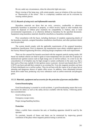 281
 Do not, under any circumstances, shine the ultraviolet light onto eyes.
 Direct viewing of the lamp may, with certain people, cause an irritation of the eyes known
as "fluorescence of the retina". This is a temporary condition and can be overcome by
wearing sodium glasses.
11.5.2. Hazards of using toxic and inflammable materials
Hazardous materials are those that are toxic, corrosive, combustible or otherwise
potentially hazardous to personnel or property, or which involve liquid or solid residuals that
cannot be disposed of without prior treatment for compatibility to Federal, state or local
environmental requirements, or as otherwise defined as hazardous by the specified documents.
Equipment using hazardous materials should be classified as a hazardous installation.
Prior consultation with the buyer, including disclosure of complete engineering details of
the hazardous materials, assigned hazardous installation classification, and other pertinent details
must be provided.
The system should comply with the applicable requirements of the assigned hazardous
installation classification. Prior to shipment, the manufacturer must obtain validated approval of
the Factory Mutual Engineering Division, certifying design compliance with such requirements.
There are few unusual fire hazards associated with the magnetic particle testing media. Oil
based wet method vehicles are hard to ignite at room temperature but can catch fire if sprayed or
atomized near ignition sources such as high energy arcs or red hot surfaces. As a mist in air, the
concentration of oil droplets may be high enough to sustain combustion in the same way that a
dust such as flour may explode if a hot ignition source is present. Aerosol cans heated above 55°C
(130°F) can burst and add their contents to an existing fire. Even dry magnetic powders can burn
if finely distributed over a red hot surface. They do not burn with the vigour of an oil spray but an
alarming and dangerous shower of sparks often occurs. In addition, some chlorinated solvents
break down under heat, producing very toxic substances such as carbon monoxide and phosgene
gases.
11.5.3. Materials, equipment and accessories for the protection of persons and facilities
General housekeeping
Good housekeeping is essential to avoid accidents. A good housekeeping means that every
one knows his duties as well as the safety devices available with the factory. Following points
have considerations:
 Good working layout.
 Emergency escape routes.
 Proper storage/handling facilities.
Protection
 Either a mobile fume extraction fan unit, or breathing apparatus should be used by the
operator.
 To conclude, hazards of fumes and dusts can be minimized by improving general
ventilation of the place where magnetic particle testing is carried out.
 