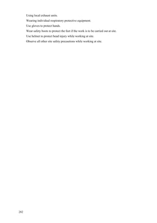 282
 Using local exhaust units.
 Wearing individual respiratory protective equipment.
 Use gloves to protect hands.
 Wear safety boots to protect the feet if the work is to be carried out at site.
 Use helmet to protect head injury while working at site.
 Observe all other site safety precautions while working at site.
 