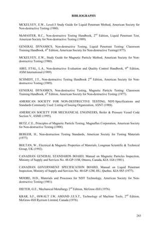 283
BIBLIOGRAPHY
MCKELVEY, E.W., Level-3 Study Guide for Liquid Penetrant Method, American Society for
Non-destructive Testing (1980).
McMASTER, R.C., Non-destructive Testing Handbook, 2nd
Edition, Liquid Penetrant Test,
American Society for Non-destructive Testing (1989).
GENERAL DYNAMICS, Non-destructive Testing, Liquid Penetrant Testing: Classroom
Training Handbook, 4th
Edition, American Society for Non-destructive Testing(1977).
MCKELVEY, E.W., Study Guide for Magnetic Particle Method, American Society for Non-
destructive Testing (1980).
ABEL ETAL, L.A., Non-destructive Evaluation and Quality Control Handbook, 9th
Edition,
ASM International (1989).
SCHMIDT, J.T., Non-destructive Testing Handbook 2nd
Edition, American Society for Non-
destructive Testing (1989).
GENERAL DYNAMICS, Non-destructive Testing, Magnetic Particle Testing: Classroom
Training Handbook, 4th
Edition, American Society for Non-destructive Testing (1977).
AMERICAN SOCIETY FOR NON-DESTRUCTIVE TESTING, NDT-Specifications and
Standards Commonly Used: Listing of Issuing Organization, ASNT (1988).
AMERICAN SOCIETY FOR MECHANICAL ENGINEERS, Boiler & Pressure Vessel Code
Section V, ASME (1995).
BETZ, C.E., Principles of Magnetic Particle Testing, Magnaflux Corporation, American Society
for Non-destructive Testing (1988).
BERGER, H., Non-destruction Testing Standards, American Society for Testing Materials
(1977).
BOLTAN, W., Electrical & Magnetic Properties of Materials, Longman Scientific & Technical
Group, UK (1992).
CANADIAN GENERAL STANDARDS BOARD, Manual on Magnetic Particles Inspection,
Ministry of Supply and Services No. 48-GP-11M, Ottawa, Canada, KIA 1G6 (1981).
CANADIAN GOVERNMENT SPECIFICATION BOARD, Manual on Liquid Penetrant
Inspection, Ministry of Supply and Services No. 48-GP-12M, HU, Quebec. KIA 0S5 (1977).
MOORE, H.D., Materials and Processes for NDT Technology, American Society for Non-
destructive Testing (1981).
DIETER, G.E., Mechanical Metallurgy 2nd
Edition, McGraw-Hill (1976).
KRAR, S.F., 0SWALT J.W, AMAND J.E.S.T., Technology of Machine Tools, 2nd
Edition,
McGraw-Hill Ryerson Limited, Canada (1976).
 