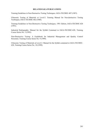 285
RELATED IAEA PUBLICATIONS
Training Guidelines in Non-Destructive Testing Techniques, IAEA-TECDOC-407 (1987).
Ultrasonic Testing of Materials at Level-2: Training Manual for Non-destructive Testing
Techniques, IAEA-TECDOC-462 (1988).
Training Guidelines in Non-Destructive Testing Techniques, 1991 Edition, IAEA-TECDOC-628
(1991).
Industrial Radiography: Manual for the Syllabi Contained in IAEA-TECDOC-628, Training
Course Series No. 3 (1992).
Non-Destructive Testing: A Guidebook for Industrial Management and Quality Control
Personnel, Training Course Series No. 9 (1999).
Ultrasonic Testing of Materials at Level 2: Manual for the Syllabi contained in IAEA-TECDOC-
628, Training Course Series No. 10 (1999).
 