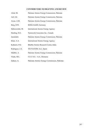 287
CONTRIBUTORS TO DRAFTING AND REVIEW
Afzal, M. Pakistan Atomic Energy Commission, Pakistan
Arif, Ali Pakistan Atomic Energy Commission, Pakistan
Awan, A.M. Pakistan Atomic Energy Commission, Pakistan
Berg, H.W. BERG GmbH, Germany
Dobrowolski, M. International Atomic Energy Agency
Harding, N.G. Namron & Associates Inc., Canada
Jamaludin Pakistan Atomic Energy Commission, Pakistan
Khan, A.A. International Atomic Energy Agency
Kulkarni, P.G. Bhabha Atomic Research Centre, India
Rodriguez, J.A. TECNATOM, S.A., Spain
Shabbir, A. Pakistan Atomic Energy Commission, Pakistan
Vladu, M.L. F.E.C.N.E. - S.A., Romania
Zaheer, A. Pakistan Atomic Energy Commission, Pakistan
 